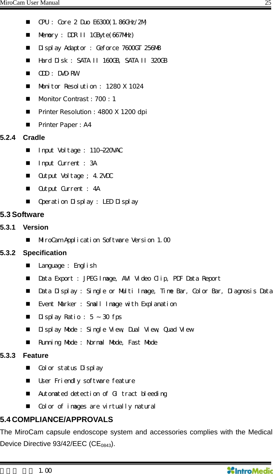 MiroCam User Manual                                                                25  한글판 버전 1.00  CPU : Core 2 Duo E6300(1.86GHz/2M)  Memory : DDR II 1GByte(667MHz)  Display Adaptor : Geforce 7600GT 256MB  Hard Disk : SATA II 160GB, SATA II 320GB  ODD : DVD-RW  Monitor Resolution : 1280 X 1024  Monitor Contrast : 700 : 1  Printer Resolution : 4800 X 1200 dpi  Printer Paper : A4 5.2.4 Cradle  Input Voltage : 110~220VAC  Input Current : 3A  Output Voltage ; 4.2VDC  Output Current : 4A  Operation Display : LED Display 5.3 Software 5.3.1 Version  MiroCam Application Software Version 1.00 5.3.2 Specification  Language : English  Data Export : JPEG Image, AVI Video Clip, PDF Data Report  Data Display : Single or Multi Image, Time Bar, Color Bar, Diagnosis Data  Event Marker : Small Image with Explanation   Display Ratio : 5 ~ 30 fps  Display Mode : Single View, Dual View, Quad View  Running Mode : Normal Mode, Fast Mode 5.3.3 Feature   Color status Display  User Friendly software feature  Automated detection of GI tract bleeding  Color of images are virtually natural 5.4 COMPLIANCE/APPROVALS The MiroCam capsule endoscope system and accessories complies with the Medical Device Directive 93/42/EEC (CE0843). 