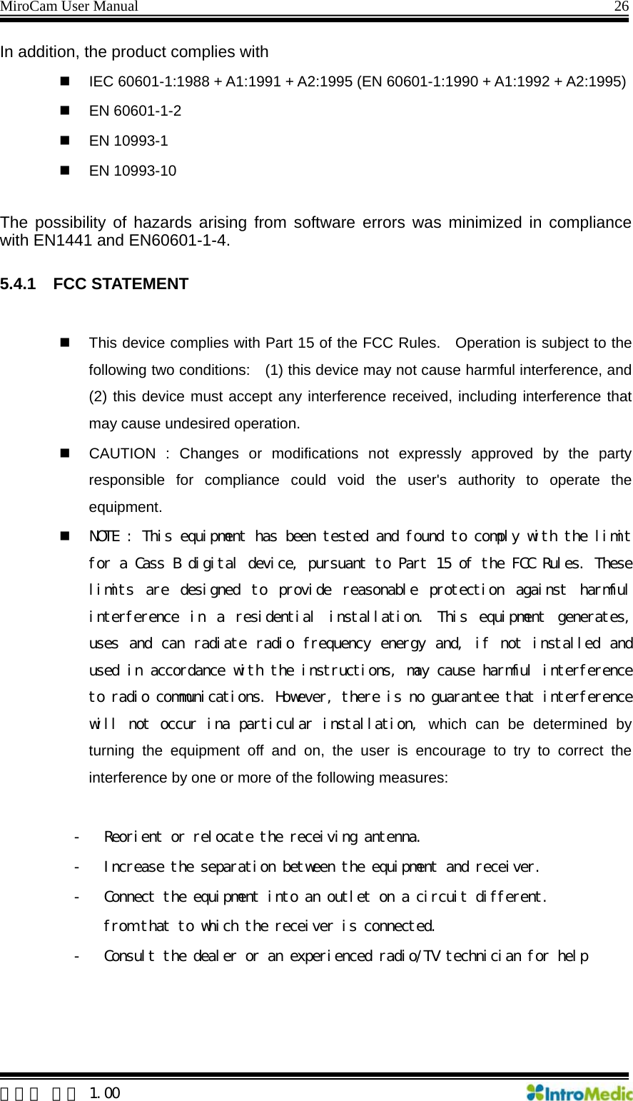 MiroCam User Manual                                                                26  한글판 버전 1.00 In addition, the product complies with   IEC 60601-1:1988 + A1:1991 + A2:1995 (EN 60601-1:1990 + A1:1992 + A2:1995)  EN 60601-1-2  EN 10993-1  EN 10993-10  The possibility of hazards arising from software errors was minimized in compliance with EN1441 and EN60601-1-4.  5.4.1 FCC STATEMENT    This device complies with Part 15 of the FCC Rules.   Operation is subject to the following two conditions:    (1) this device may not cause harmful interference, and (2) this device must accept any interference received, including interference that may cause undesired operation.   CAUTION : Changes or modifications not expressly approved by the party responsible for compliance could void the user&apos;s authority to operate the equipment.  NOTE : This equipment has been tested and found to comply with the limit for a Cass B digital device, pursuant to Part 15 of the FCC Rules. These limits  are  designed  to  provide  reasonable  protection  against  harmful interference  in  a  residential  installation.  This  equipment  generates, uses and can radiate  radio frequency energy and, if not installed and used in accordance with the instructions, may cause harmful interference to radio communications. However, there is no guarantee that interference will not occur ina particular installation, which can be determined by turning the equipment off and on, the user is encourage to try to correct the interference by one or more of the following measures:  - Reorient or relocate the receiving antenna. - Increase the separation between the equipment and receiver. - Connect the equipment into an outlet on a circuit different. from that to which the receiver is connected. - Consult the dealer or an experienced radio/TV technician for help    