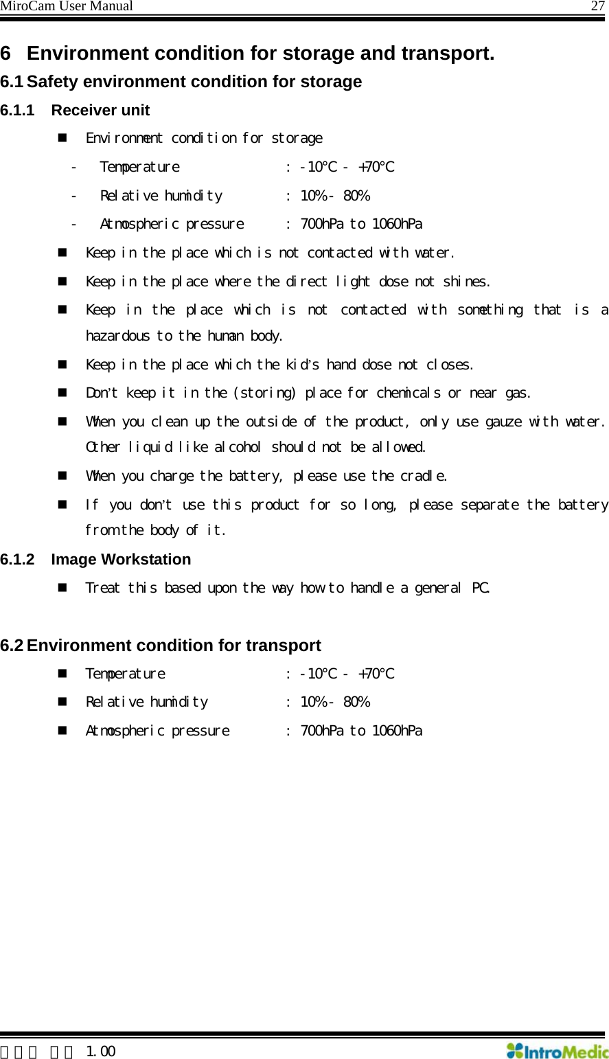 MiroCam User Manual                                                                27  한글판 버전 1.00 6  Environment condition for storage and transport. 6.1 Safety environment condition for storage 6.1.1 Receiver unit  Environment condition for storage - Temperature     : -10℃ - +70℃  - Relative humidity   : 10% - 80% - Atmospheric pressure   : 700hPa to 1060hPa  Keep in the place which is not contacted with water.  Keep in the place where the direct light dose not shines.  Keep  in  the  place  which  is  not  contacted  with  something  that  is a hazardous to the human body.  Keep in the place which the kid’s hand dose not closes.  Don’t keep it in the (storing) place for chemicals or near gas.  When you clean up the outside of the product, only use gauze with water. Other liquid like alcohol should not be allowed.  When you charge the battery, please use the cradle.  If you don’t use this product for so long, please separate the battery from the body of it. 6.1.2 Image Workstation  Treat this based upon the way how to handle a general PC.  6.2 Environment condition for transport  Temperature     : -10℃ - +70℃   Relative humidity     : 10% - 80%  Atmospheric pressure   : 700hPa to 1060hPa   