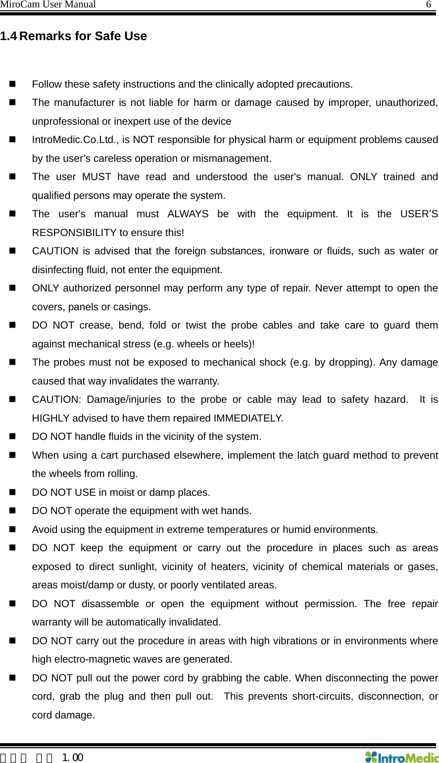 MiroCam User Manual                                                                6  한글판 버전 1.00 1.4 Remarks for Safe Use    Follow these safety instructions and the clinically adopted precautions.   The manufacturer is not liable for harm or damage caused by improper, unauthorized, unprofessional or inexpert use of the device   IntroMedic.Co.Ltd., is NOT responsible for physical harm or equipment problems caused by the user’s careless operation or mismanagement.   The user MUST have read and understood the user&apos;s manual. ONLY trained and qualified persons may operate the system.   The user&apos;s manual must ALWAYS be with the equipment. It is the USER’S RESPONSIBILITY to ensure this!   CAUTION is advised that the foreign substances, ironware or fluids, such as water or disinfecting fluid, not enter the equipment.   ONLY authorized personnel may perform any type of repair. Never attempt to open the covers, panels or casings.   DO NOT crease, bend, fold or twist the probe cables and take care to guard them against mechanical stress (e.g. wheels or heels)!     The probes must not be exposed to mechanical shock (e.g. by dropping). Any damage caused that way invalidates the warranty.   CAUTION: Damage/injuries to the probe or cable may lead to safety hazard.  It is HIGHLY advised to have them repaired IMMEDIATELY.   DO NOT handle fluids in the vicinity of the system.   When using a cart purchased elsewhere, implement the latch guard method to prevent the wheels from rolling.   DO NOT USE in moist or damp places.     DO NOT operate the equipment with wet hands.   Avoid using the equipment in extreme temperatures or humid environments.   DO NOT keep the equipment or carry out the procedure in places such as areas exposed to direct sunlight, vicinity of heaters, vicinity of chemical materials or gases, areas moist/damp or dusty, or poorly ventilated areas.   DO NOT disassemble or open the equipment without permission. The free repair warranty will be automatically invalidated.     DO NOT carry out the procedure in areas with high vibrations or in environments where high electro-magnetic waves are generated.   DO NOT pull out the power cord by grabbing the cable. When disconnecting the power cord, grab the plug and then pull out.  This prevents short-circuits, disconnection, or cord damage. 