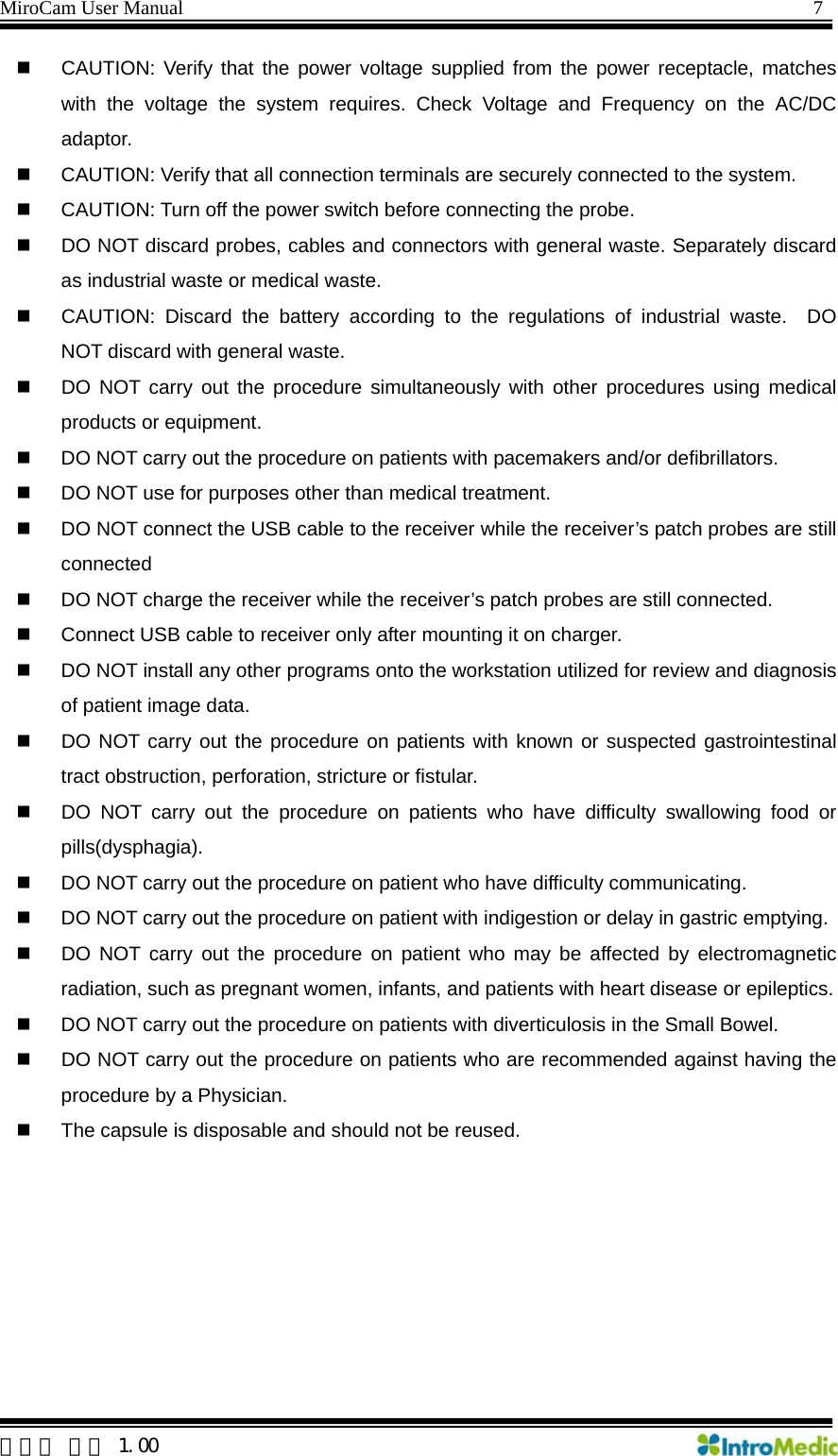MiroCam User Manual                                                                7  한글판 버전 1.00   CAUTION: Verify that the power voltage supplied from the power receptacle, matches with the voltage the system requires. Check Voltage and Frequency on the AC/DC adaptor.   CAUTION: Verify that all connection terminals are securely connected to the system.   CAUTION: Turn off the power switch before connecting the probe.   DO NOT discard probes, cables and connectors with general waste. Separately discard as industrial waste or medical waste.     CAUTION: Discard the battery according to the regulations of industrial waste.  DO NOT discard with general waste.     DO NOT carry out the procedure simultaneously with other procedures using medical products or equipment.   DO NOT carry out the procedure on patients with pacemakers and/or defibrillators.   DO NOT use for purposes other than medical treatment.   DO NOT connect the USB cable to the receiver while the receiver’s patch probes are still connected   DO NOT charge the receiver while the receiver’s patch probes are still connected.   Connect USB cable to receiver only after mounting it on charger.   DO NOT install any other programs onto the workstation utilized for review and diagnosis of patient image data.   DO NOT carry out the procedure on patients with known or suspected gastrointestinal tract obstruction, perforation, stricture or fistular.   DO NOT carry out the procedure on patients who have difficulty swallowing food or pills(dysphagia).   DO NOT carry out the procedure on patient who have difficulty communicating.   DO NOT carry out the procedure on patient with indigestion or delay in gastric emptying.   DO NOT carry out the procedure on patient who may be affected by electromagnetic radiation, such as pregnant women, infants, and patients with heart disease or epileptics.   DO NOT carry out the procedure on patients with diverticulosis in the Small Bowel.   DO NOT carry out the procedure on patients who are recommended against having the procedure by a Physician.   The capsule is disposable and should not be reused.  
