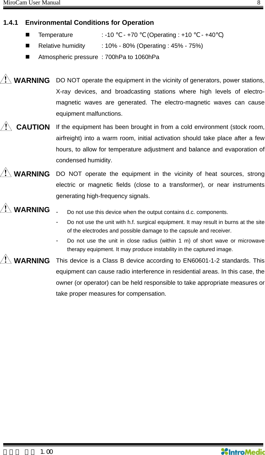 MiroCam User Manual                                                                8 1.4.1  Environmental Conditions for Operation  Temperature    : -10 ℃ - +70 ℃ (Operating : +10 ℃ - +40℃)   Relative humidity    : 10% - 80% (Operating : 45% - 75%)   Atmospheric pressure   : 700hPa to 1060hPa  WARNING DO NOT operate the equipment in the vicinity of generators, power stations, X-ray devices, and broadcasting stations where high levels of electro-magnetic waves are generated. The electro-magnetic waves can cause equipment malfunctions.   CAUTION If the equipment has been brought in from a cold environment (stock room, airfreight) into a warm room, initial activation should take place after a few hours, to allow for temperature adjustment and balance and evaporation of condensed humidity. WARNING DO NOT operate the equipment in the vicinity of heat sources, strong electric or magnetic fields (close to a transformer), or near instruments generating high-frequency signals.   WARNING -  Do not use this device when the output contains d.c. components. -  Do not use the unit with h.f. surgical equipment. It may result in burns at the site of the electrodes and possible damage to the capsule and receiver. -  Do not use the unit in close radius (within 1 m) of short wave or microwave therapy equipment. It may produce instability in the captured image. WARNING This device is a Class B device according to EN60601-1-2 standards. This equipment can cause radio interference in residential areas. In this case, the owner (or operator) can be held responsible to take appropriate measures or take proper measures for compensation.   한글판 버전 1.00 