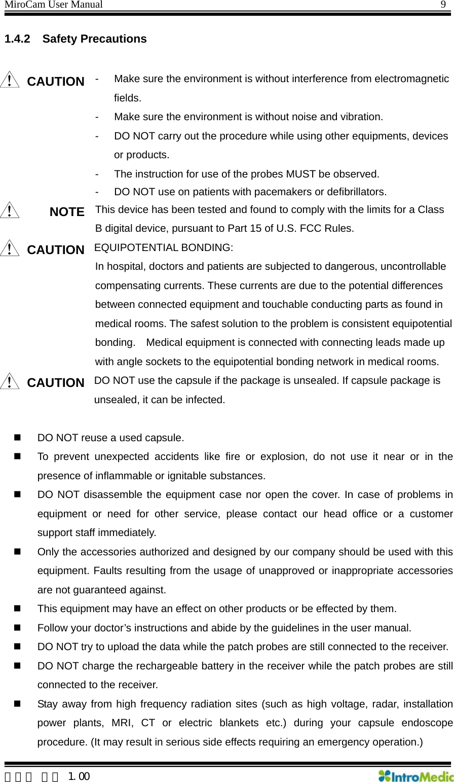 MiroCam User Manual                                                                9 1.4.2 Safety Precautions  CAUTION -  Make sure the environment is without interference from electromagnetic fields. -  Make sure the environment is without noise and vibration. -  DO NOT carry out the procedure while using other equipments, devices or products. -  The instruction for use of the probes MUST be observed. -  DO NOT use on patients with pacemakers or defibrillators. NOTE This device has been tested and found to comply with the limits for a Class B digital device, pursuant to Part 15 of U.S. FCC Rules. CAUTION EQUIPOTENTIAL BONDING: In hospital, doctors and patients are subjected to dangerous, uncontrollable compensating currents. These currents are due to the potential differences between connected equipment and touchable conducting parts as found in medical rooms. The safest solution to the problem is consistent equipotential bonding.    Medical equipment is connected with connecting leads made up with angle sockets to the equipotential bonding network in medical rooms. CAUTION DO NOT use the capsule if the package is unsealed. If capsule package is unsealed, it can be infected.    DO NOT reuse a used capsule.   To prevent unexpected accidents like fire or explosion, do not use it near or in the presence of inflammable or ignitable substances.   DO NOT disassemble the equipment case nor open the cover. In case of problems in equipment or need for other service, please contact our head office or a customer support staff immediately.   Only the accessories authorized and designed by our company should be used with this equipment. Faults resulting from the usage of unapproved or inappropriate accessories are not guaranteed against.   This equipment may have an effect on other products or be effected by them.   Follow your doctor’s instructions and abide by the guidelines in the user manual.   DO NOT try to upload the data while the patch probes are still connected to the receiver.   DO NOT charge the rechargeable battery in the receiver while the patch probes are still connected to the receiver.   Stay away from high frequency radiation sites (such as high voltage, radar, installation power plants, MRI, CT or electric blankets etc.) during your capsule endoscope procedure. (It may result in serious side effects requiring an emergency operation.)  한글판 버전 1.00 