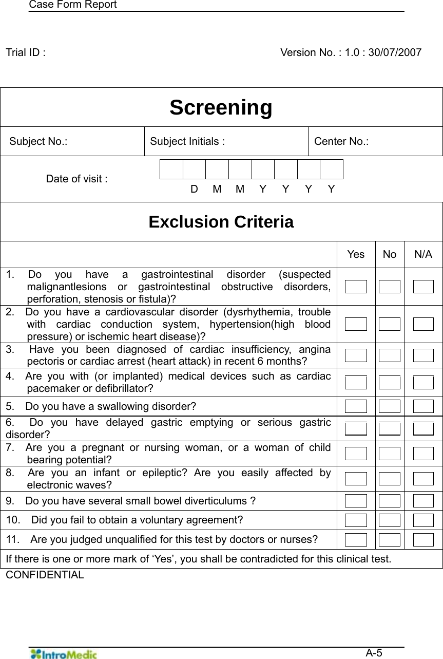   Case Form Report  A-5  Trial ID :      Version No. : 1.0 : 30/07/2007 Screening Subject No.:    Subject Initials :   Center No.:   Date of visit :             D MMYYYY Exclusion Criteria  Yes No N/A 1. Do you have a gastrointestinal disorder (suspected malignantlesions or gastrointestinal obstructive disorders, perforation, stenosis or fistula)?       2.  Do you have a cardiovascular disorder (dysrhythemia, trouble with cardiac conduction system, hypertension(high blood pressure) or ischemic heart disease)?       3.  Have you been diagnosed of cardiac insufficiency, angina pectoris or cardiac arrest (heart attack) in recent 6 months?        4.  Are you with (or implanted) medical devices such as cardiac pacemaker or defibrillator?        5.    Do you have a swallowing disorder?        6.  Do you have delayed gastric emptying or serious gastric disorder?        7.  Are you a pregnant or nursing woman, or a woman of child bearing potential?        8.  Are you an infant or epileptic? Are you easily affected by electronic waves?        9.    Do you have several small bowel diverticulums ?        10.    Did you fail to obtain a voluntary agreement?        11.    Are you judged unqualified for this test by doctors or nurses?        If there is one or more mark of ‘Yes’, you shall be contradicted for this clinical test. CONFIDENTIAL     