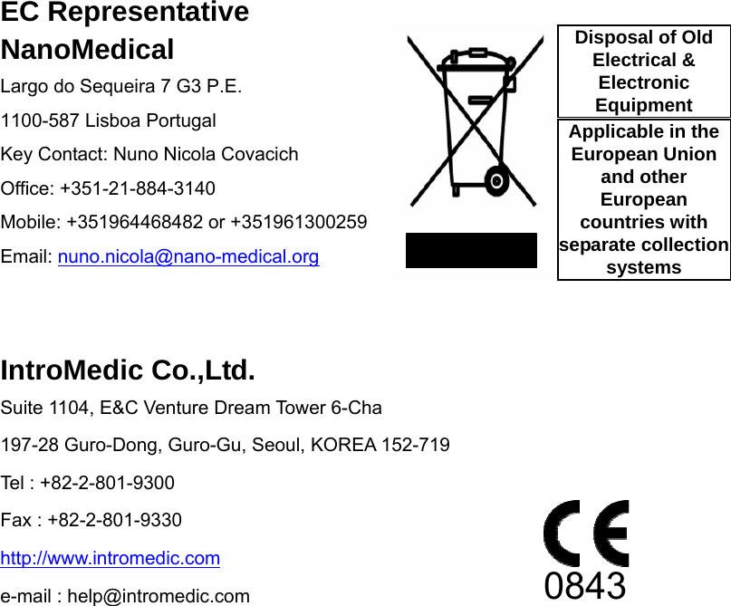                EC Representative NanoMedical Largo do Sequeira 7 G3 P.E. 1100-587 Lisboa Portugal Key Contact: Nuno Nicola Covacich Office: +351-21-884-3140 Mobile: +351964468482 or +351961300259 Email: nuno.nicola@nano-medical.org   IntroMedic Co.,Ltd. Suite 1104, E&amp;C Venture Dream Tower 6-Cha 197-28 Guro-Dong, Guro-Gu, Seoul, KOREA 152-719 Tel : +82-2-801-9300 Fax : +82-2-801-9330 http://www.intromedic.com e-mail : help@intromedic.com  0843 Disposal of Old Electrical &amp; Electronic Equipment Applicable in the European Union and other European countries with separate collection systems 