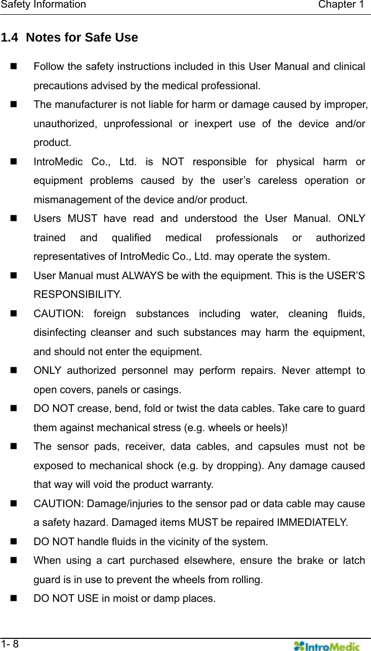   Safety Information                                            Chapter 1   1- 8 1.4   Notes for Safe Use      Follow the safety instructions included in this User Manual and clinical precautions advised by the medical professional.     The manufacturer is not liable for harm or damage caused by improper, unauthorized, unprofessional or inexpert use of the device and/or product.   IntroMedic Co., Ltd. is NOT responsible for physical harm or equipment problems caused by the user’s careless operation or mismanagement of the device and/or product.   Users MUST have read and understood the User Manual. ONLY trained and qualified medical professionals or authorized representatives of IntroMedic Co., Ltd. may operate the system.   User Manual must ALWAYS be with the equipment. This is the USER’S RESPONSIBILITY.   CAUTION: foreign substances including water, cleaning fluids, disinfecting cleanser and such substances may harm the equipment, and should not enter the equipment.     ONLY authorized personnel may perform repairs. Never attempt to open covers, panels or casings.   DO NOT crease, bend, fold or twist the data cables. Take care to guard them against mechanical stress (e.g. wheels or heels)!     The sensor pads, receiver, data cables, and capsules must not be exposed to mechanical shock (e.g. by dropping). Any damage caused that way will void the product warranty.   CAUTION: Damage/injuries to the sensor pad or data cable may cause a safety hazard. Damaged items MUST be repaired IMMEDIATELY.   DO NOT handle fluids in the vicinity of the system.   When using a cart purchased elsewhere, ensure the brake or latch guard is in use to prevent the wheels from rolling.   DO NOT USE in moist or damp places.   