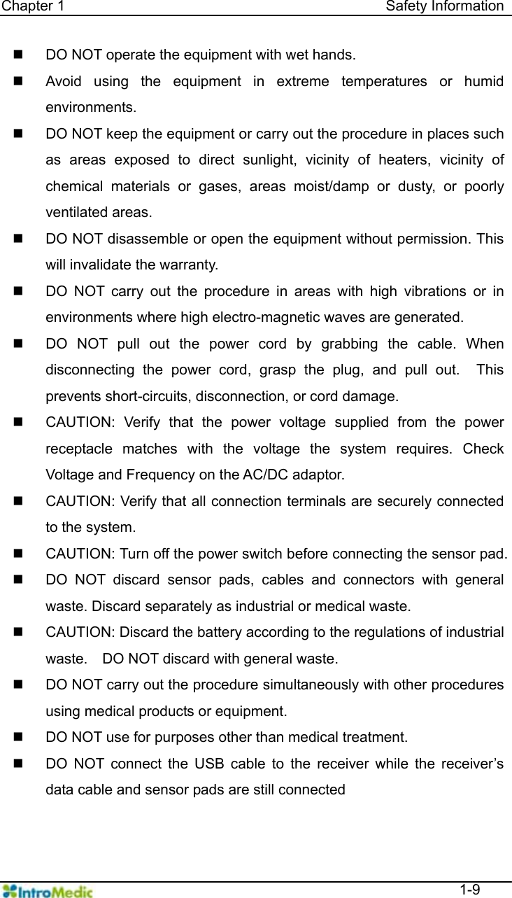   Chapter 1                                            Safety Information  1-9   DO NOT operate the equipment with wet hands.   Avoid using the equipment in extreme temperatures or humid environments.   DO NOT keep the equipment or carry out the procedure in places such as areas exposed to direct sunlight, vicinity of heaters, vicinity of chemical materials or gases, areas moist/damp or dusty, or poorly ventilated areas.   DO NOT disassemble or open the equipment without permission. This will invalidate the warranty.     DO NOT carry out the procedure in areas with high vibrations or in environments where high electro-magnetic waves are generated.   DO NOT pull out the power cord by grabbing the cable. When disconnecting the power cord, grasp the plug, and pull out.  This prevents short-circuits, disconnection, or cord damage.   CAUTION: Verify that the power voltage supplied from the power receptacle matches with the voltage the system requires. Check Voltage and Frequency on the AC/DC adaptor.   CAUTION: Verify that all connection terminals are securely connected to the system.   CAUTION: Turn off the power switch before connecting the sensor pad.   DO NOT discard sensor pads, cables and connectors with general waste. Discard separately as industrial or medical waste.     CAUTION: Discard the battery according to the regulations of industrial waste.    DO NOT discard with general waste.     DO NOT carry out the procedure simultaneously with other procedures using medical products or equipment.   DO NOT use for purposes other than medical treatment.   DO NOT connect the USB cable to the receiver while the receiver’s data cable and sensor pads are still connected 