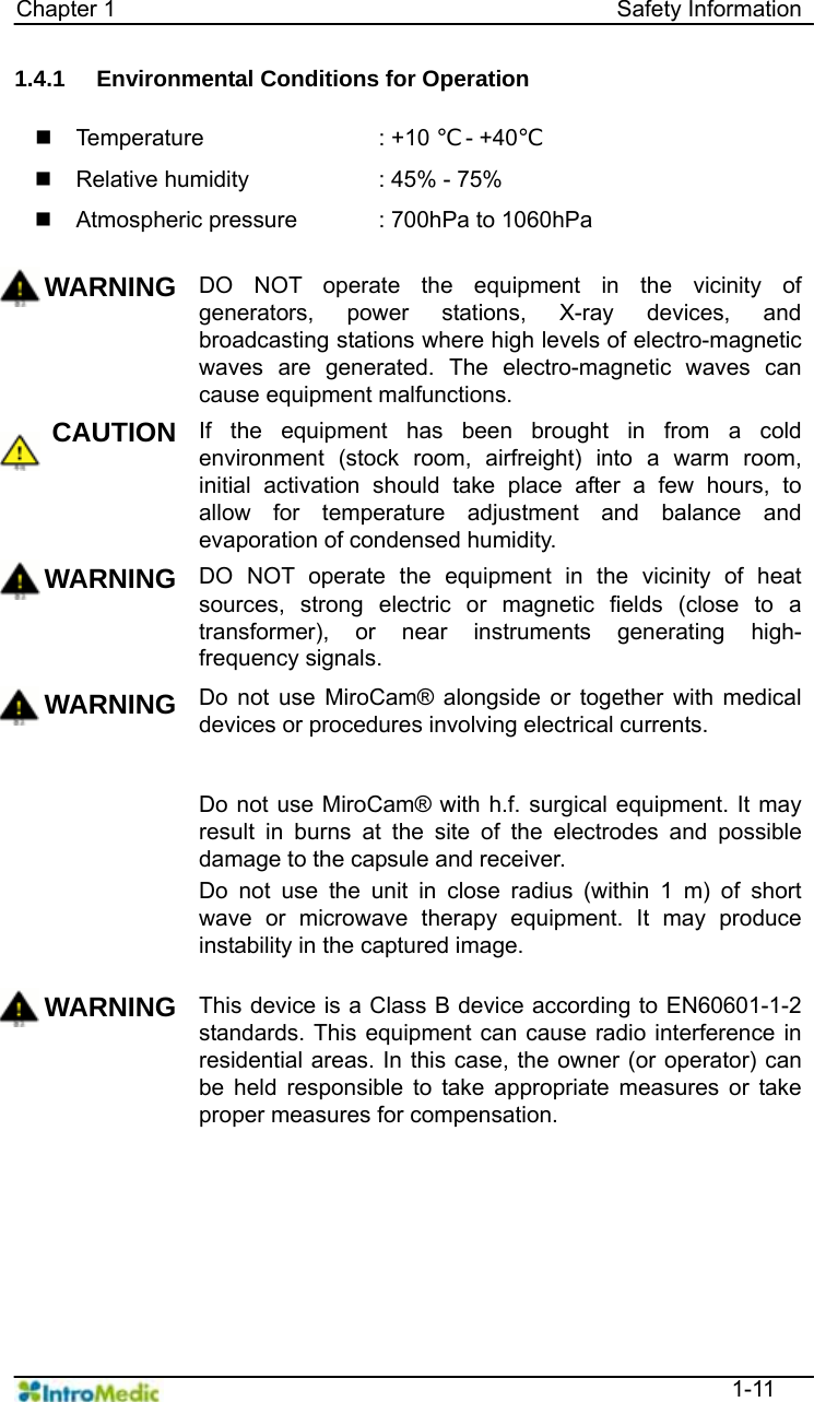   Chapter 1                                            Safety Information  1-11 1.4.1  Environmental Conditions for Operation   Temperature    : +10 ℃ - +40℃   Relative humidity    : 45% - 75%   Atmospheric pressure  : 700hPa to 1060hPa  WARNING DO NOT operate the equipment in the vicinity of generators, power stations, X-ray devices, and broadcasting stations where high levels of electro-magnetic waves are generated. The electro-magnetic waves can cause equipment malfunctions.   CAUTION If the equipment has been brought in from a cold environment (stock room, airfreight) into a warm room, initial activation should take place after a few hours, to allow for temperature adjustment and balance and evaporation of condensed humidity. WARNING DO NOT operate the equipment in the vicinity of heat sources, strong electric or magnetic fields (close to a transformer), or near instruments generating high-frequency signals.   WARNING Do not use MiroCam® alongside or together with medical devices or procedures involving electrical currents.   Do not use MiroCam® with h.f. surgical equipment. It may result in burns at the site of the electrodes and possible damage to the capsule and receiver. Do not use the unit in close radius (within 1 m) of short wave or microwave therapy equipment. It may produce instability in the captured image. WARNING This device is a Class B device according to EN60601-1-2 standards. This equipment can cause radio interference in residential areas. In this case, the owner (or operator) can be held responsible to take appropriate measures or take proper measures for compensation.  