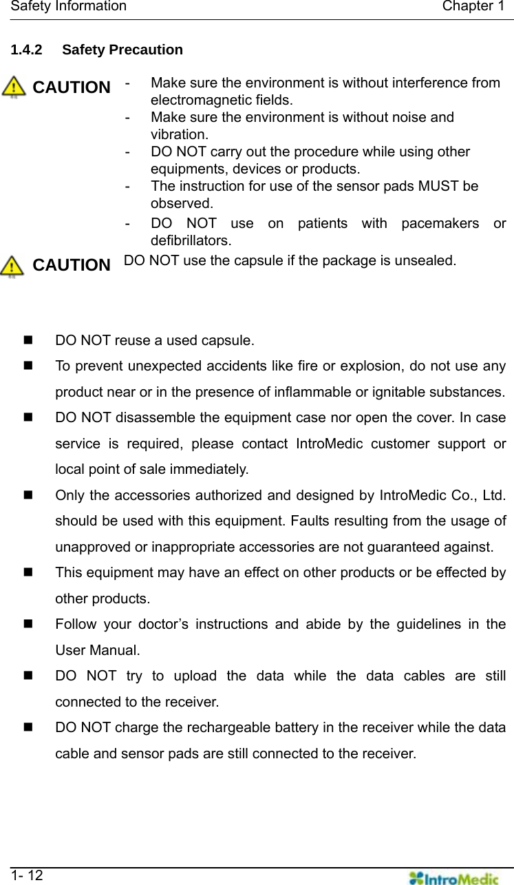   Safety Information                                            Chapter 1   1- 12 1.4.2 Safety Precaution  CAUTION -  Make sure the environment is without interference from electromagnetic fields. -  Make sure the environment is without noise and vibration. -  DO NOT carry out the procedure while using other equipments, devices or products. -  The instruction for use of the sensor pads MUST be observed. -  DO NOT use on patients with pacemakers or defibrillators. CAUTION DO NOT use the capsule if the package is unsealed.     DO NOT reuse a used capsule.   To prevent unexpected accidents like fire or explosion, do not use any product near or in the presence of inflammable or ignitable substances.   DO NOT disassemble the equipment case nor open the cover. In case service is required, please contact IntroMedic customer support or local point of sale immediately.   Only the accessories authorized and designed by IntroMedic Co., Ltd. should be used with this equipment. Faults resulting from the usage of unapproved or inappropriate accessories are not guaranteed against.   This equipment may have an effect on other products or be effected by other products.   Follow your doctor’s instructions and abide by the guidelines in the User Manual.   DO NOT try to upload the data while the data cables are still connected to the receiver.   DO NOT charge the rechargeable battery in the receiver while the data cable and sensor pads are still connected to the receiver. 