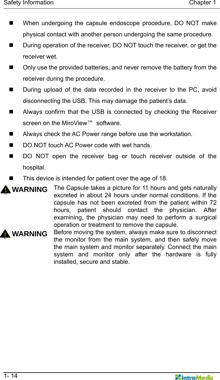   Safety Information                                            Chapter 1   1- 14   When undergoing the capsule endoscope procedure, DO NOT make physical contact with another person undergoing the same procedure.   During operation of the receiver, DO NOT touch the receiver, or get the receiver wet.     Only use the provided batteries, and never remove the battery from the receiver during the procedure.   During upload of the data recorded in the receiver to the PC, avoid disconnecting the USB. This may damage the patient’s data.   Always confirm that the USB is connected by checking the Receiver screen on the MiroView™ software.    Always check the AC Power range before use the workstation.   DO NOT touch AC Power code with wet hands.   DO NOT open the receiver bag or touch receiver outside of the hospital.   This device is intended for patient over the age of 18.  WARNING The Capsule takes a picture for 11 hours and gets naturally excreted in about 24 hours under normal conditions. If the capsule has not been excreted from the patient within 72 hours, patient should contact the physician. After examining, the physician may need to perform a surgical operation or treatment to remove the capsule. WARNING Before moving the system, always make sure to disconnect the monitor from the main system, and then safely move the main system and monitor separately. Connect the main system and monitor only after the hardware is fully installed, secure and stable.     