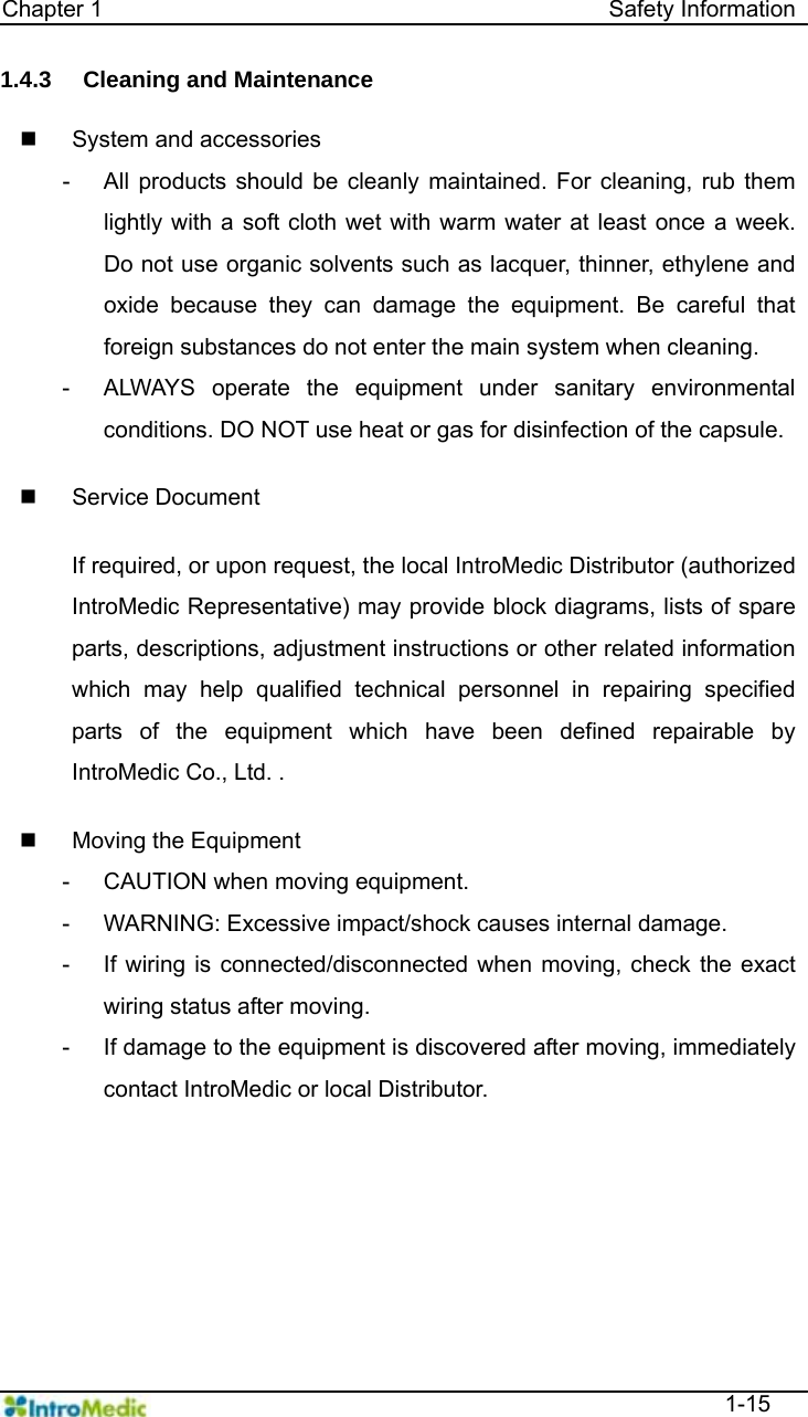   Chapter 1                                            Safety Information  1-15 1.4.3  Cleaning and Maintenance    System and accessories -  All products should be cleanly maintained. For cleaning, rub them lightly with a soft cloth wet with warm water at least once a week. Do not use organic solvents such as lacquer, thinner, ethylene and oxide because they can damage the equipment. Be careful that foreign substances do not enter the main system when cleaning.   -  ALWAYS operate the equipment under sanitary environmental conditions. DO NOT use heat or gas for disinfection of the capsule.     Service Document  If required, or upon request, the local IntroMedic Distributor (authorized IntroMedic Representative) may provide block diagrams, lists of spare parts, descriptions, adjustment instructions or other related information which may help qualified technical personnel in repairing specified parts of the equipment which have been defined repairable by IntroMedic Co., Ltd. .    Moving the Equipment -  CAUTION when moving equipment. -  WARNING: Excessive impact/shock causes internal damage. -  If wiring is connected/disconnected when moving, check the exact wiring status after moving. -  If damage to the equipment is discovered after moving, immediately contact IntroMedic or local Distributor.   