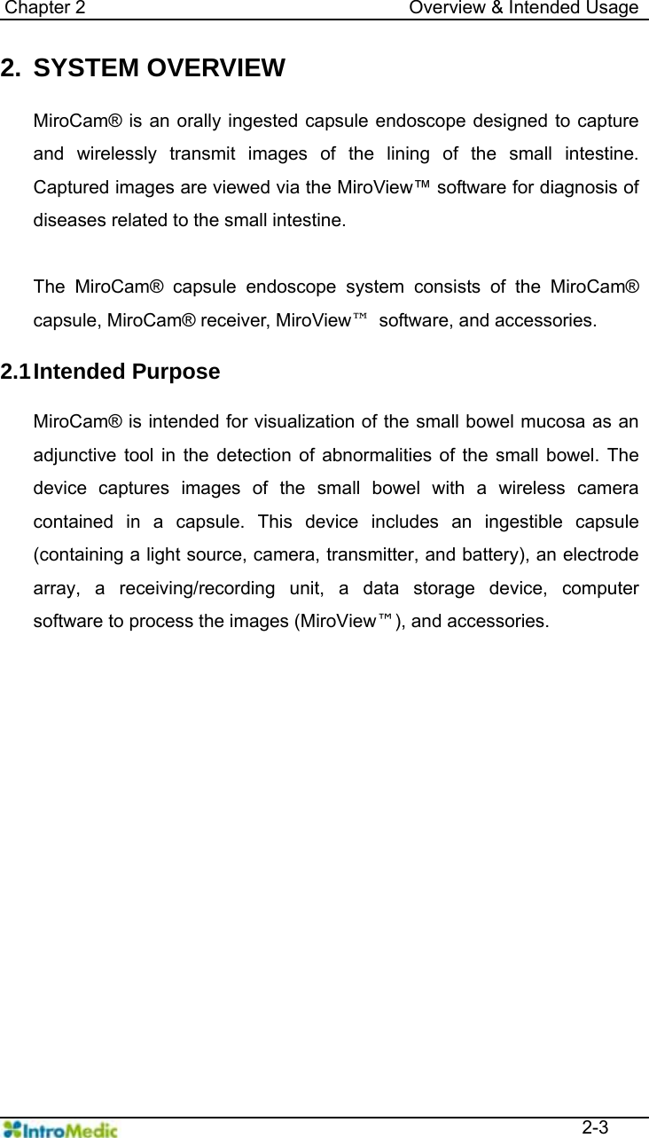   Chapter 2                                   Overview &amp; Intended Usage  2-3 2. SYSTEM OVERVIEW  MiroCam® is an orally ingested capsule endoscope designed to capture and wirelessly transmit images of the lining of the small intestine. Captured images are viewed via the MiroView™ software for diagnosis of diseases related to the small intestine.    The MiroCam® capsule endoscope system consists of the MiroCam® capsule, MiroCam® receiver, MiroView™  software, and accessories.  2.1 Intended  Purpose  MiroCam® is intended for visualization of the small bowel mucosa as an adjunctive tool in the detection of abnormalities of the small bowel. The device captures images of the small bowel with a wireless camera contained in a capsule. This device includes an ingestible capsule (containing a light source, camera, transmitter, and battery), an electrode array, a receiving/recording unit, a data storage device, computer software to process the images (MiroView™), and accessories.  