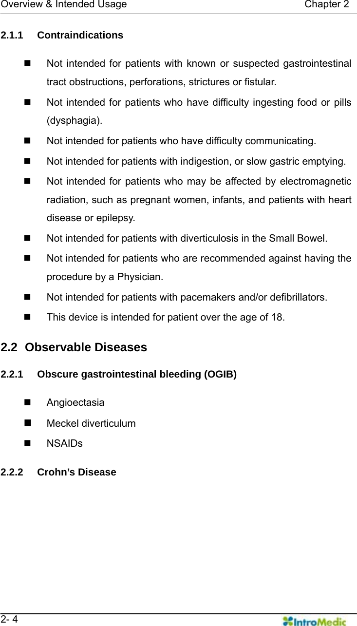   Overview &amp; Intended Usage                                   Chapter 2   2- 4 2.1.1 Contraindications    Not intended for patients with known or suspected gastrointestinal tract obstructions, perforations, strictures or fistular.   Not intended for patients who have difficulty ingesting food or pills (dysphagia).   Not intended for patients who have difficulty communicating.   Not intended for patients with indigestion, or slow gastric emptying.     Not intended for patients who may be affected by electromagnetic radiation, such as pregnant women, infants, and patients with heart disease or epilepsy.   Not intended for patients with diverticulosis in the Small Bowel.   Not intended for patients who are recommended against having the procedure by a Physician.   Not intended for patients with pacemakers and/or defibrillators.   This device is intended for patient over the age of 18.  2.2   Observable Diseases  2.2.1  Obscure gastrointestinal bleeding (OGIB)   Angioectasia  Meckel diverticulum  NSAIDs   2.2.2 Crohn’s Disease  