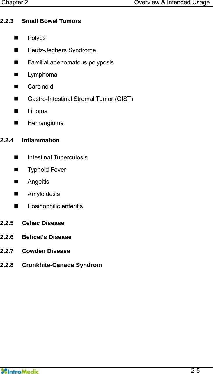   Chapter 2                                   Overview &amp; Intended Usage  2-5 2.2.3  Small Bowel Tumors     Polyps  Peutz-Jeghers Syndrome   Familial adenomatous polyposis  Lymphoma  Carcinoid   Gastro-Intestinal Stromal Tumor (GIST)  Lipoma  Hemangioma  2.2.4 Inflammation   Intestinal Tuberculosis  Typhoid Fever  Angeitis  Amyloidosis  Eosinophilic enteritis  2.2.5 Celiac Disease  2.2.6 Behcet’s Disease  2.2.7 Cowden Disease  2.2.8 Cronkhite-Canada Syndrom    