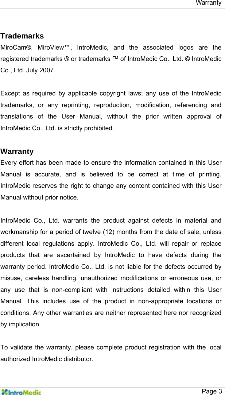   Warranty   Page 3  Trademarks MiroCam®, MiroView™, IntroMedic, and the associated logos are the registered trademarks ® or trademarks ™ of IntroMedic Co., Ltd. © IntroMedic Co., Ltd. July 2007.  Except as required by applicable copyright laws; any use of the IntroMedic trademarks, or any reprinting, reproduction, modification, referencing and translations of the User Manual, without the prior written approval of IntroMedic Co., Ltd. is strictly prohibited.    Warranty Every effort has been made to ensure the information contained in this User Manual is accurate, and is believed to be correct at time of printing. IntroMedic reserves the right to change any content contained with this User Manual without prior notice.     IntroMedic Co., Ltd. warrants the product against defects in material and workmanship for a period of twelve (12) months from the date of sale, unless different local regulations apply. IntroMedic Co., Ltd. will repair or replace products that are ascertained by IntroMedic to have defects during the warranty period. IntroMedic Co., Ltd. is not liable for the defects occurred by misuse, careless handling, unauthorized modifications or erroneous use, or any use that is non-compliant with instructions detailed within this User Manual. This includes use of the product in non-appropriate locations or conditions. Any other warranties are neither represented here nor recognized by implication.    To validate the warranty, please complete product registration with the local authorized IntroMedic distributor. 