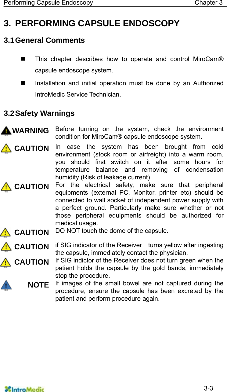   Performing Capsule Endoscopy                                Chapter 3  3-3 3.  PERFORMING CAPSULE ENDOSCOPY  3.1 General  Comments      This chapter describes how to operate and control MiroCam® capsule endoscope system.   Installation and initial operation must be done by an Authorized IntroMedic Service Technician.    3.2 Safety Warnings  WARNING Before turning on the system, check the environment condition for MiroCam® capsule endoscope system. CAUTION In case the system has been brought from cold environment (stock room or airfreight) into a warm room, you should first switch on it after some hours for temperature balance and removing of condensation humidity (Risk of leakage current). CAUTION For the electrical safety, make sure that peripheral equipments (external PC, Monitor, printer etc) should be connected to wall socket of independent power supply with a perfect ground. Particularly make sure whether or not those peripheral equipments should be authorized for medical usage. CAUTION DO NOT touch the dome of the capsule. CAUTION if SIG indicator of the Receiver    turns yellow after ingesting the capsule, immediately contact the physician. CAUTION If SIG indictor of the Receiver does not turn green when the patient holds the capsule by the gold bands, immediately stop the procedure. NOTE If images of the small bowel are not captured during the procedure, ensure the capsule has been excreted by the patient and perform procedure again.    