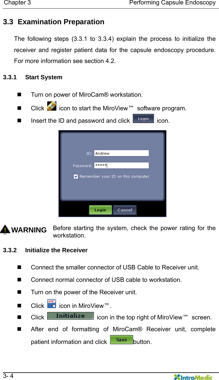   Chapter 3                                Performing Capsule Endoscopy   3- 4 3.3   Examination  Preparation  The following steps (3.3.1 to 3.3.4) explain the process to initialize the receiver and register patient data for the capsule endoscopy procedure. For more information see section 4.2.    3.3.1 Start System    Turn on power of MiroCam® workstation.    Click    icon to start the MiroView™ software program.   Insert the ID and password and click   icon.  WARNING Before starting the system, check the power rating for the workstation.  3.3.2 Initialize the Receiver     Connect the smaller connector of USB Cable to Receiver unit.   Connect normal connector of USB cable to workstation.   Turn on the power of the Receiver unit.    Click    icon in MiroView™.  Click    icon in the top right of MiroView™ screen.    After end of formatting of MiroCam® Receiver unit, complete patient information and click  button. 