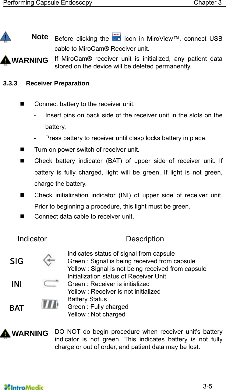   Performing Capsule Endoscopy                                Chapter 3  3-5  Note Before clicking the   icon in MiroView™, connect USB cable to MiroCam® Receiver unit. WARNING If MiroCam® receiver unit is initialized, any patient data stored on the device will be deleted permanently.    3.3.3 Receiver Preparation     Connect battery to the receiver unit. -  Insert pins on back side of the receiver unit in the slots on the battery.  -  Press battery to receiver until clasp locks battery in place.     Turn on power switch of receiver unit.   Check battery indicator (BAT) of upper side of receiver unit. If battery is fully charged, light will be green. If light is not green, charge the battery.     Check initialization indicator (INI) of upper side of receiver unit. Prior to beginning a procedure, this light must be green.     Connect data cable to receiver unit.  Indicator Description SIG   Indicates status of signal from capsule   Green : Signal is being received from capsule Yellow : Signal is not being received from capsule INI   Initialization status of Receiver Unit Green : Receiver is initialized Yellow : Receiver is not initialized BAT   Battery Status   Green : Fully charged   Yellow : Not charged  WARNING DO NOT do begin procedure when receiver unit’s battery indicator is not green. This indicates battery is not fully charge or out of order, and patient data may be lost.     