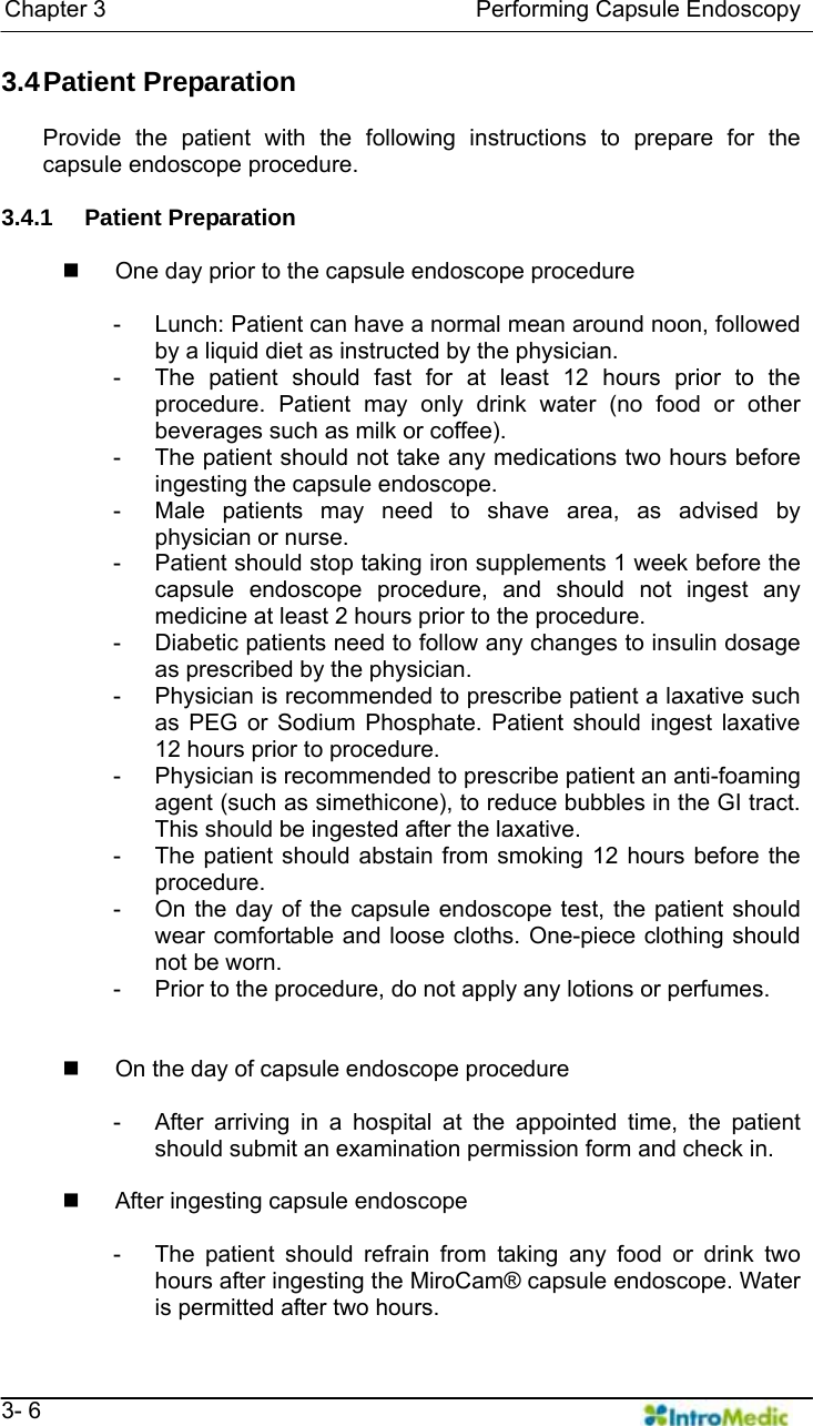   Chapter 3                                Performing Capsule Endoscopy   3- 6 3.4 Patient  Preparation  Provide the patient with the following instructions to prepare for the capsule endoscope procedure.  3.4.1 Patient Preparation    One day prior to the capsule endoscope procedure  -  Lunch: Patient can have a normal mean around noon, followed by a liquid diet as instructed by the physician. -  The patient should fast for at least 12 hours prior to the procedure. Patient may only drink water (no food or other beverages such as milk or coffee). -  The patient should not take any medications two hours before ingesting the capsule endoscope. -  Male patients may need to shave area, as advised by physician or nurse. -  Patient should stop taking iron supplements 1 week before the capsule endoscope procedure, and should not ingest any medicine at least 2 hours prior to the procedure. -  Diabetic patients need to follow any changes to insulin dosage as prescribed by the physician.   -  Physician is recommended to prescribe patient a laxative such as PEG or Sodium Phosphate. Patient should ingest laxative 12 hours prior to procedure.   -  Physician is recommended to prescribe patient an anti-foaming agent (such as simethicone), to reduce bubbles in the GI tract. This should be ingested after the laxative.   -  The patient should abstain from smoking 12 hours before the procedure.  -  On the day of the capsule endoscope test, the patient should wear comfortable and loose cloths. One-piece clothing should not be worn.   -  Prior to the procedure, do not apply any lotions or perfumes.     On the day of capsule endoscope procedure  -  After arriving in a hospital at the appointed time, the patient should submit an examination permission form and check in.    After ingesting capsule endoscope  -  The patient should refrain from taking any food or drink two hours after ingesting the MiroCam® capsule endoscope. Water is permitted after two hours. 