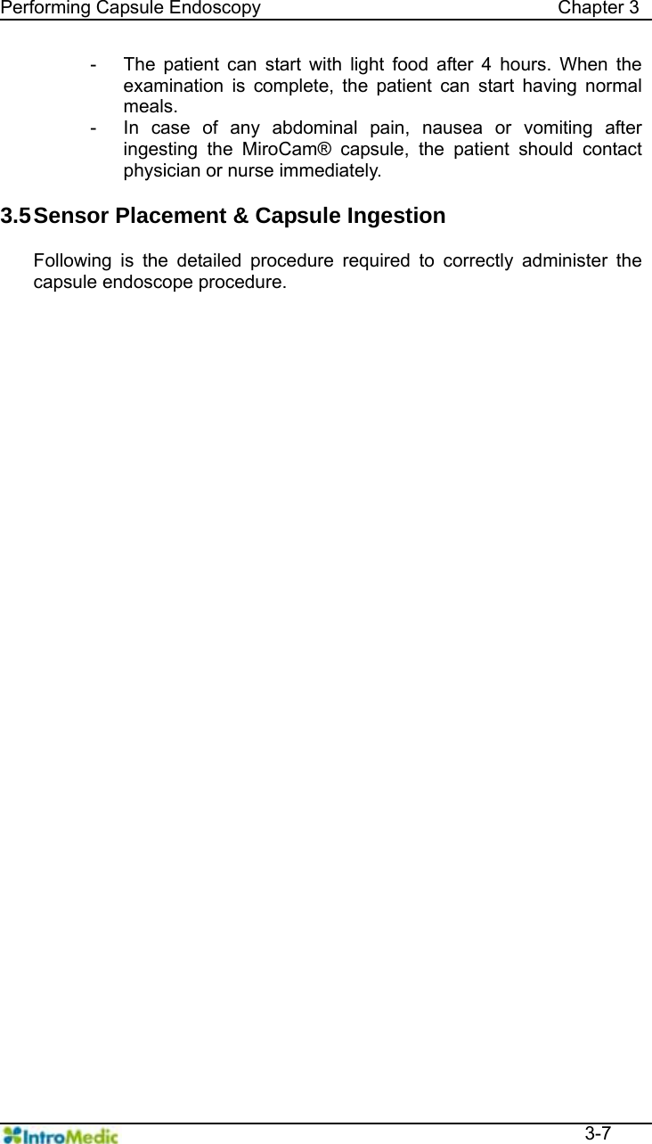   Performing Capsule Endoscopy                                Chapter 3  3-7 -  The patient can start with light food after 4 hours. When the examination is complete, the patient can start having normal meals. -  In case of any abdominal pain, nausea or vomiting after ingesting the MiroCam® capsule, the patient should contact physician or nurse immediately.  3.5 Sensor Placement &amp; Capsule Ingestion  Following is the detailed procedure required to correctly administer the capsule endoscope procedure. 