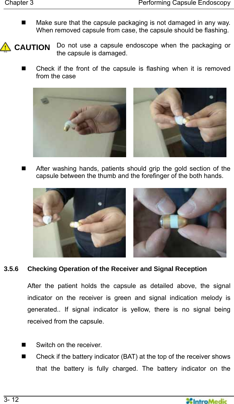   Chapter 3                                Performing Capsule Endoscopy   3- 12   Make sure that the capsule packaging is not damaged in any way. When removed capsule from case, the capsule should be flashing.  CAUTION Do not use a capsule endoscope when the packaging or the capsule is damaged.    Check if the front of the capsule is flashing when it is removed from the case     After washing hands, patients should grip the gold section of the capsule between the thumb and the forefinger of the both hands.   3.5.6  Checking Operation of the Receiver and Signal Reception  After the patient holds the capsule as detailed above, the signal indicator on the receiver is green and signal indication melody is generated.. If signal indicator is yellow, there is no signal being received from the capsule.    Switch on the receiver.   Check if the battery indicator (BAT) at the top of the receiver shows that the battery is fully charged. The battery indicator on the 