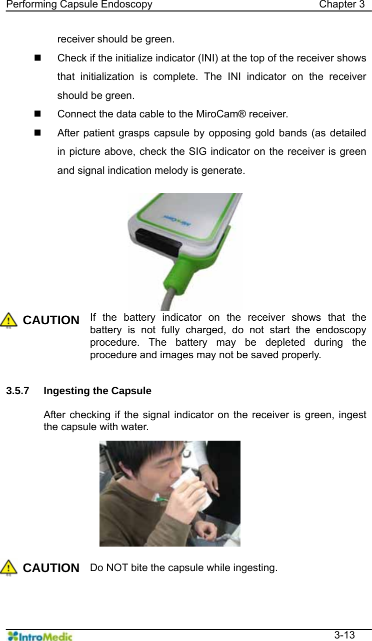   Performing Capsule Endoscopy                                Chapter 3  3-13 receiver should be green.   Check if the initialize indicator (INI) at the top of the receiver shows that initialization is complete. The INI indicator on the receiver should be green.   Connect the data cable to the MiroCam® receiver.   After patient grasps capsule by opposing gold bands (as detailed in picture above, check the SIG indicator on the receiver is green and signal indication melody is generate.  CAUTION If the battery indicator on the receiver shows that the battery is not fully charged, do not start the endoscopy procedure. The battery may be depleted during the procedure and images may not be saved properly.   3.5.7 Ingesting the Capsule  After checking if the signal indicator on the receiver is green, ingest the capsule with water.  CAUTION Do NOT bite the capsule while ingesting.  