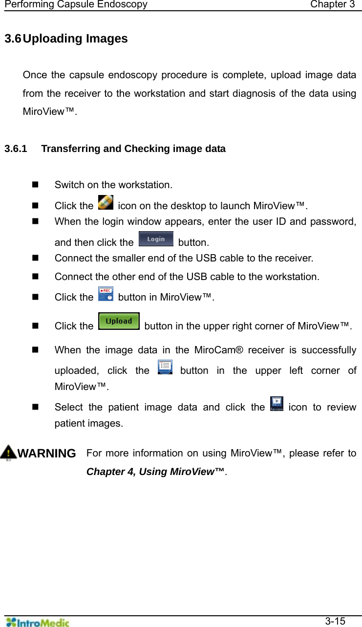   Performing Capsule Endoscopy                                Chapter 3  3-15 3.6 Uploading  Images  Once the capsule endoscopy procedure is complete, upload image data from the receiver to the workstation and start diagnosis of the data using MiroView™.  3.6.1  Transferring and Checking image data    Switch on the workstation.  Click the    icon on the desktop to launch MiroView™.   When the login window appears, enter the user ID and password, and then click the   button.   Connect the smaller end of the USB cable to the receiver.   Connect the other end of the USB cable to the workstation.  Click the    button in MiroView™.  Click the    button in the upper right corner of MiroView™.   When the image data in the MiroCam® receiver is successfully uploaded, click the   button in the upper left corner of MiroView™.   Select the patient image data and click the   icon to review patient images.    WARNING For more information on using MiroView™, please refer to Chapter 4, Using MiroView™.     