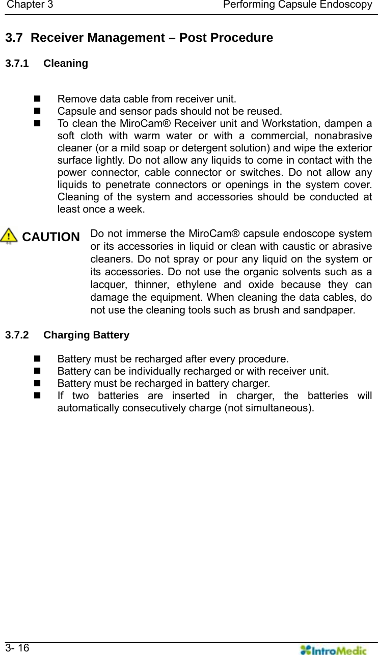   Chapter 3                                Performing Capsule Endoscopy   3- 16 3.7   Receiver Management – Post Procedure  3.7.1 Cleaning    Remove data cable from receiver unit.   Capsule and sensor pads should not be reused.   To clean the MiroCam® Receiver unit and Workstation, dampen a soft cloth with warm water or with a commercial, nonabrasive cleaner (or a mild soap or detergent solution) and wipe the exterior surface lightly. Do not allow any liquids to come in contact with the power connector, cable connector or switches. Do not allow any liquids to penetrate connectors or openings in the system cover. Cleaning of the system and accessories should be conducted at least once a week.  CAUTION Do not immerse the MiroCam® capsule endoscope system or its accessories in liquid or clean with caustic or abrasive cleaners. Do not spray or pour any liquid on the system or its accessories. Do not use the organic solvents such as a lacquer, thinner, ethylene and oxide because they can damage the equipment. When cleaning the data cables, do not use the cleaning tools such as brush and sandpaper.  3.7.2 Charging Battery    Battery must be recharged after every procedure.   Battery can be individually recharged or with receiver unit.   Battery must be recharged in battery charger.   If two batteries are inserted in charger, the batteries will automatically consecutively charge (not simultaneous).    