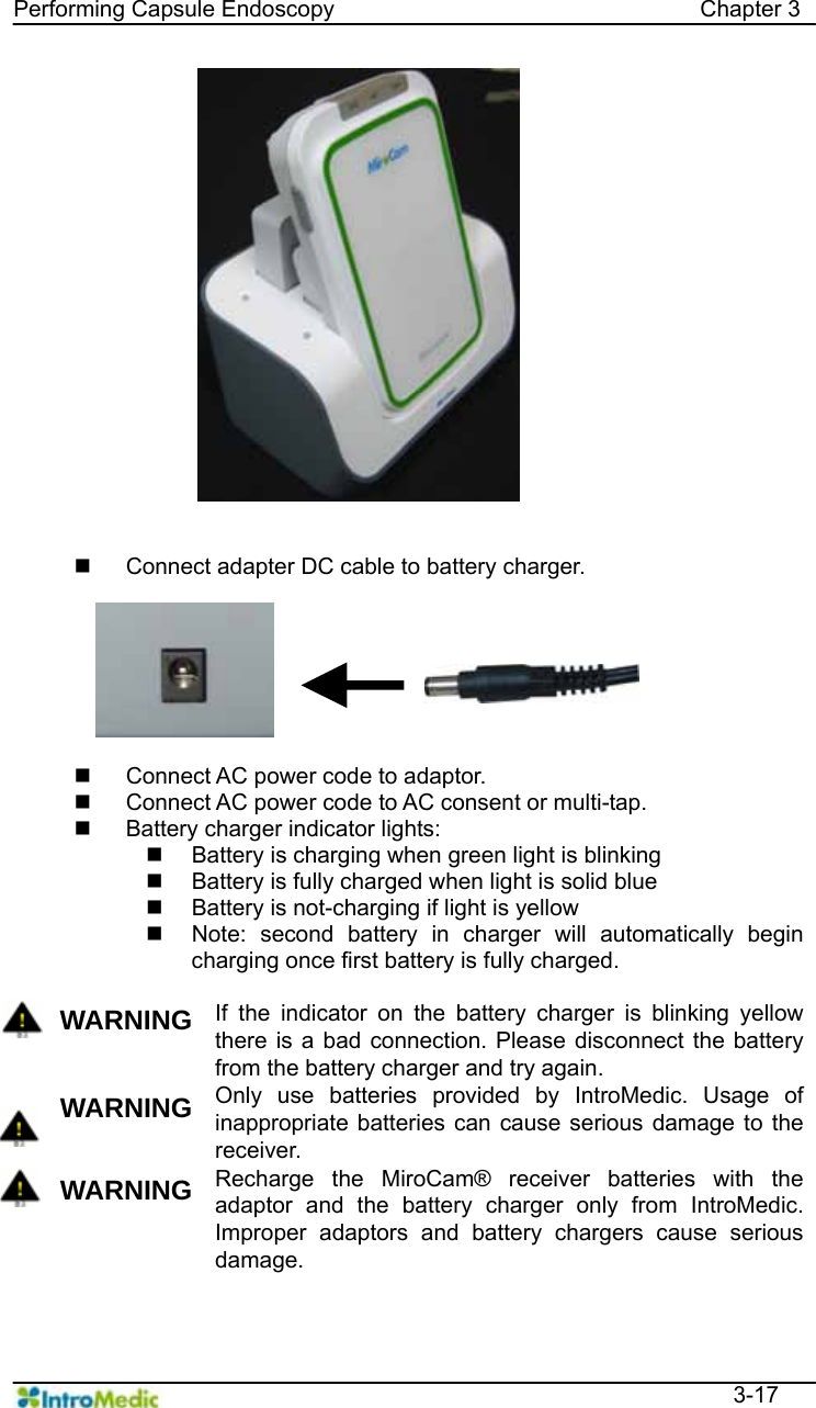   Performing Capsule Endoscopy                                Chapter 3  3-17     Connect adapter DC cable to battery charger.    Connect AC power code to adaptor.   Connect AC power code to AC consent or multi-tap.   Battery charger indicator lights:   Battery is charging when green light is blinking   Battery is fully charged when light is solid blue   Battery is not-charging if light is yellow     Note: second battery in charger will automatically begin charging once first battery is fully charged.  WARNING If the indicator on the battery charger is blinking yellow there is a bad connection. Please disconnect the battery from the battery charger and try again.  WARNING Only use batteries provided by IntroMedic. Usage of inappropriate batteries can cause serious damage to the receiver.   WARNING Recharge the MiroCam® receiver batteries with the adaptor and the battery charger only from IntroMedic. Improper adaptors and battery chargers cause serious damage.  