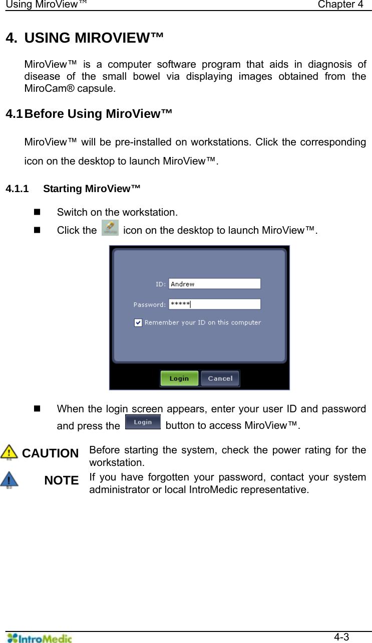   Using MiroView™                                            Chapter 4  4-3 4. USING MIROVIEW™  MiroView™ is a computer software program that aids in diagnosis of disease of the small bowel via displaying images obtained from the MiroCam® capsule.  4.1 Before Using MiroView™  MiroView™ will be pre-installed on workstations. Click the corresponding icon on the desktop to launch MiroView™.  4.1.1 Starting MiroView™    Switch on the workstation.  Click the    icon on the desktop to launch MiroView™.    When the login screen appears, enter your user ID and password and press the    button to access MiroView™.  CAUTION Before starting the system, check the power rating for the workstation. NOTE If you have forgotten your password, contact your system administrator or local IntroMedic representative.  