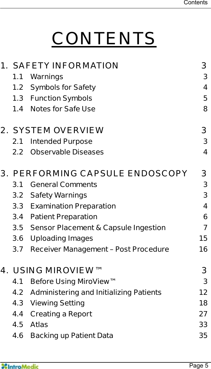   Contents   Page 5  CONTENTS  1. SAFETY INFORMATION  3 1.1 Warnings 3 1.2 Symbols for Safety  4 1.3 Function Symbols  5 1.4 Notes for Safe Use  8  2. SYSTEM OVERVIEW  3 2.1 Intended Purpose  3 2.2 Observable Diseases  4  3. PERFORMING CAPSULE ENDOSCOPY  3 3.1 General Comments  3 3.2 Safety Warnings  3 3.3 Examination Preparation  4 3.4 Patient Preparation  6 3.5 Sensor Placement &amp; Capsule Ingestion  7 3.6 Uploading Images  15 3.7 Receiver Management – Post Procedure  16  4. USING MIROVIEW™  3 4.1 Before Using MiroView™  3 4.2 Administering and Initializing Patients  12 4.3 Viewing Setting  18 4.4 Creating a Report  27 4.5 Atlas 33 4.6 Backing up Patient Data  35 