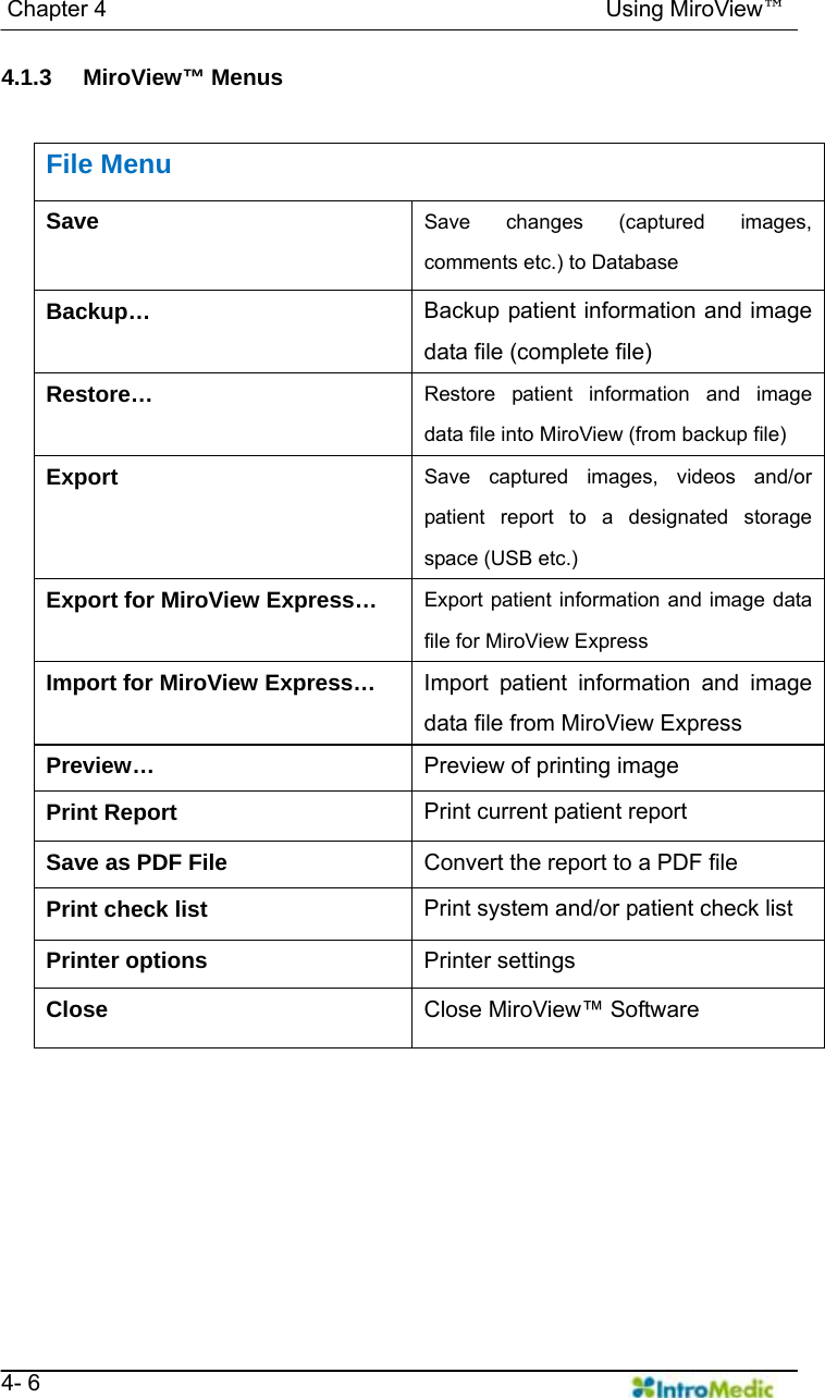   Chapter 4                                            Using MiroView™   4- 6 4.1.3 MiroView™ Menus   File Menu Save  Save changes (captured images, comments etc.) to Database Backup…  Backup patient information and image data file (complete file) Restore…  Restore patient information and image data file into MiroView (from backup file) Export  Save captured images, videos and/or patient report to a designated storage space (USB etc.) Export for MiroView Express…  Export patient information and image data file for MiroView Express Import for MiroView Express…  Import patient information and image data file from MiroView Express Preview…  Preview of printing image Print Report  Print current patient report Save as PDF File  Convert the report to a PDF file Print check list  Print system and/or patient check list Printer options  Printer settings Close  Close MiroView™ Software 
