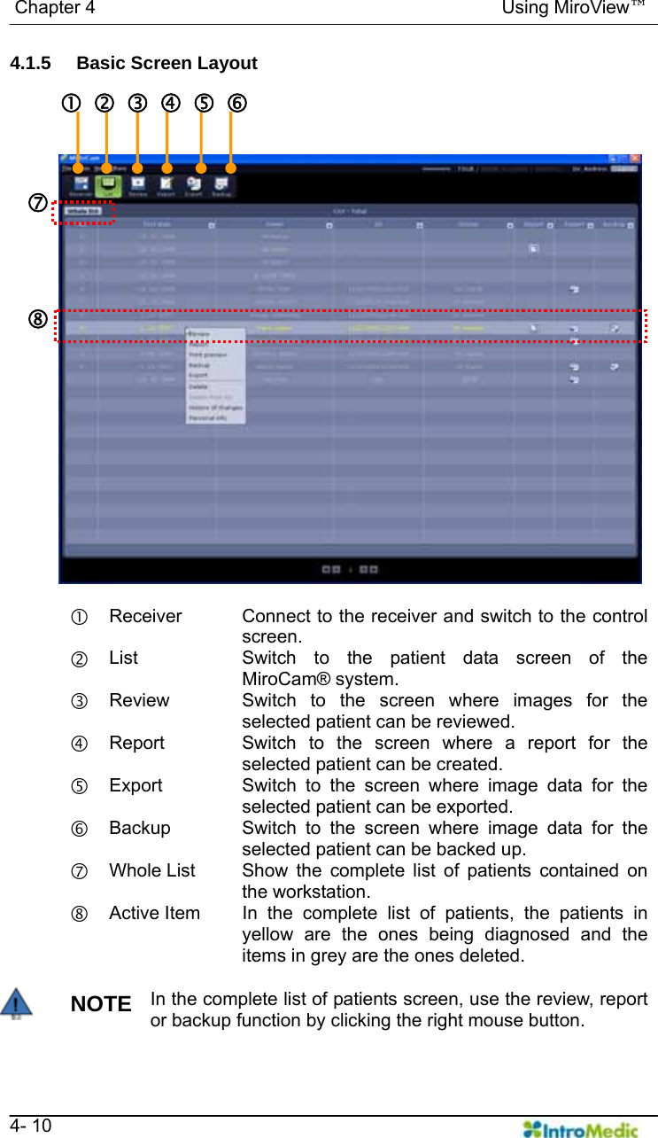   Chapter 4                                            Using MiroView™   4- 10 4.1.5  Basic Screen Layout  c Receiver  Connect to the receiver and switch to the control screen. d List  Switch to the patient data screen of the MiroCam® system. e Review  Switch to the screen where images for the selected patient can be reviewed. f Report  Switch to the screen where a report for the selected patient can be created. g Export  Switch to the screen where image data for the selected patient can be exported. h Backup  Switch to the screen where image data for the selected patient can be backed up. i Whole List  Show the complete list of patients contained on the workstation. j Active Item  In the complete list of patients, the patients in yellow are the ones being diagnosed and the items in grey are the ones deleted.  NOTE In the complete list of patients screen, use the review, report or backup function by clicking the right mouse button. c defghi j 
