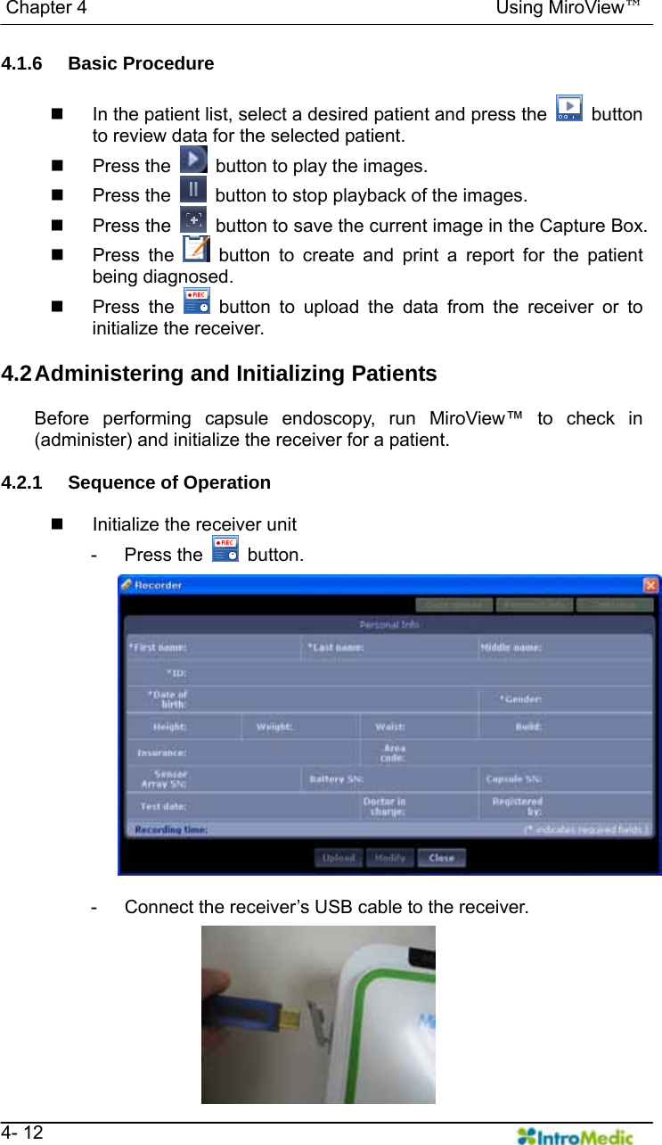   Chapter 4                                            Using MiroView™   4- 12 4.1.6 Basic Procedure    In the patient list, select a desired patient and press the   button to review data for the selected patient.  Press the    button to play the images.  Press the    button to stop playback of the images.  Press the    button to save the current image in the Capture Box.  Press the   button to create and print a report for the patient being diagnosed.  Press the   button to upload the data from the receiver or to initialize the receiver.  4.2 Administering  and  Initializing Patients  Before performing capsule endoscopy, run MiroView™ to check in (administer) and initialize the receiver for a patient.  4.2.1  Sequence of Operation    Initialize the receiver unit - Press the   button.  -  Connect the receiver’s USB cable to the receiver. 