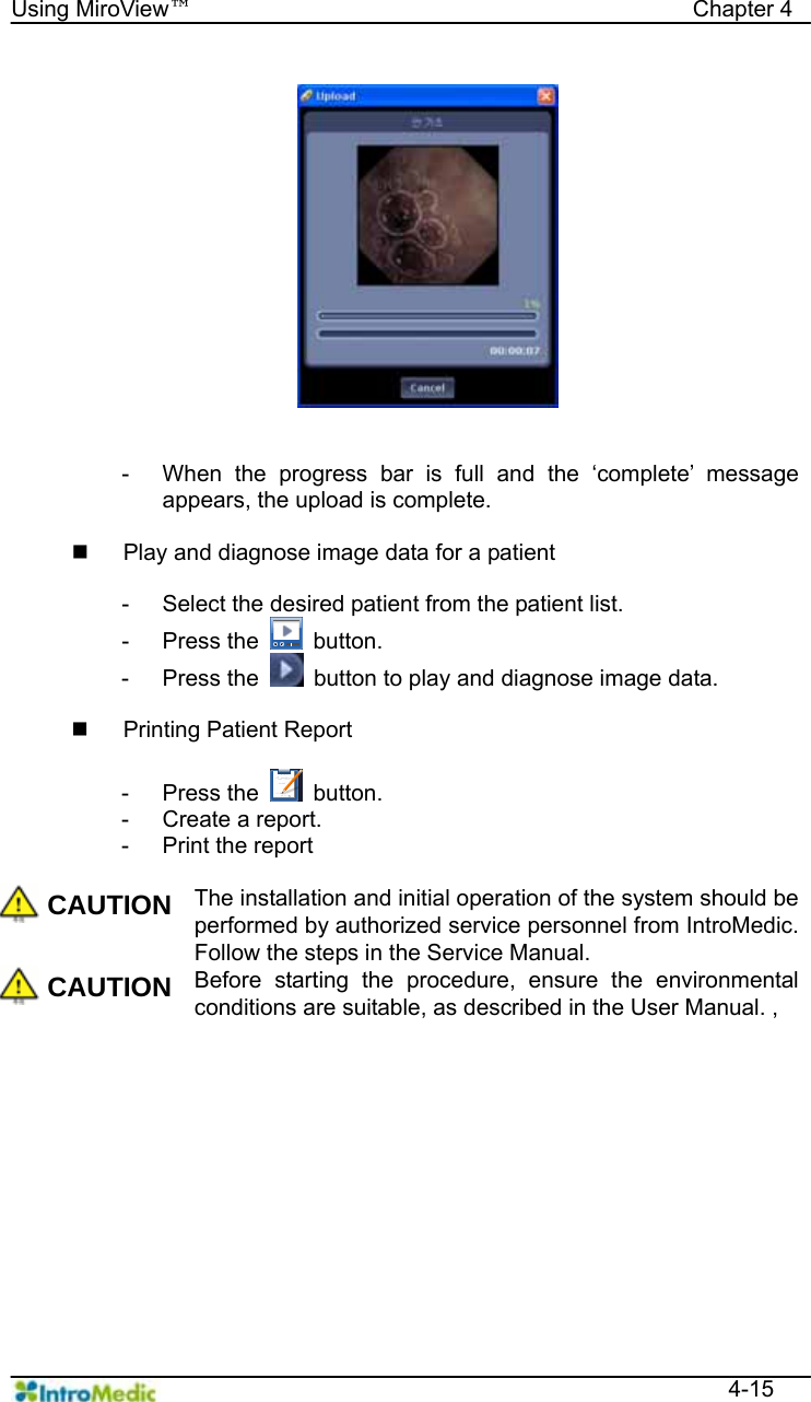   Using MiroView™                                            Chapter 4  4-15   -  When the progress bar is full and the ‘complete’ message appears, the upload is complete.    Play and diagnose image data for a patient  -  Select the desired patient from the patient list. - Press the   button. - Press the    button to play and diagnose image data.    Printing Patient Report  - Press the   button. -  Create a report. -  Print the report  CAUTION The installation and initial operation of the system should be performed by authorized service personnel from IntroMedic. Follow the steps in the Service Manual.   CAUTION Before starting the procedure, ensure the environmental conditions are suitable, as described in the User Manual. ,      