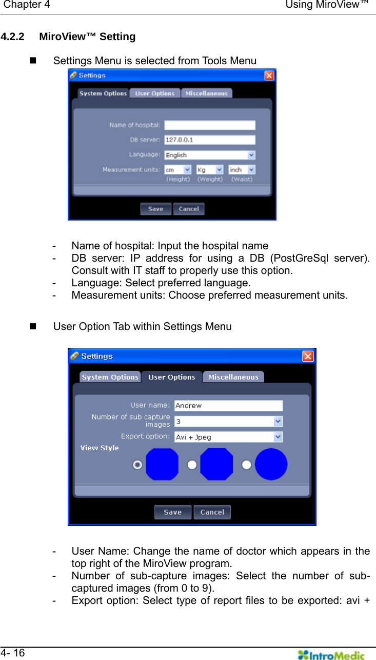   Chapter 4                                            Using MiroView™   4- 16 4.2.2 MiroView™ Setting    Settings Menu is selected from Tools Menu  -  Name of hospital: Input the hospital name -  DB server: IP address for using a DB (PostGreSql server). Consult with IT staff to properly use this option. -  Language: Select preferred language. -  Measurement units: Choose preferred measurement units.    User Option Tab within Settings Menu  -  User Name: Change the name of doctor which appears in the top right of the MiroView program. -  Number of sub-capture images: Select the number of sub-captured images (from 0 to 9). -  Export option: Select type of report files to be exported: avi + 