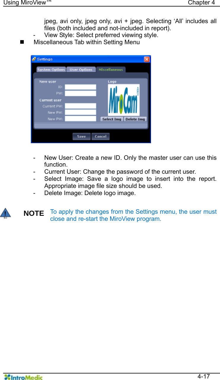   Using MiroView™                                            Chapter 4  4-17 jpeg, avi only, jpeg only, avi + jpeg. Selecting ‘All’ includes all files (both included and not-included in report). -  View Style: Select preferred viewing style.   Miscellaneous Tab within Setting Menu  -  New User: Create a new ID. Only the master user can use this function. -  Current User: Change the password of the current user. -  Select Image: Save a logo image to insert into the report. Appropriate image file size should be used. -  Delete Image: Delete logo image.  NOTE To apply the changes from the Settings menu, the user must close and re-start the MiroView program.    