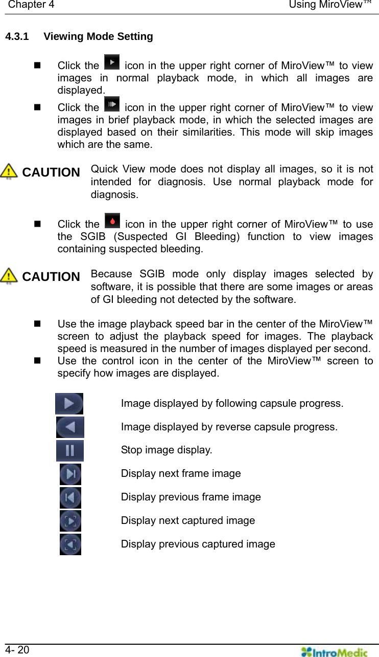   Chapter 4                                            Using MiroView™   4- 20 4.3.1  Viewing Mode Setting   Click the    icon in the upper right corner of MiroView™ to view images in normal playback mode, in which all images are displayed.  Click the    icon in the upper right corner of MiroView™ to view images in brief playback mode, in which the selected images are displayed based on their similarities. This mode will skip images which are the same.  CAUTION Quick View mode does not display all images, so it is not intended for diagnosis. Use normal playback mode for diagnosis.   Click the   icon in the upper right corner of MiroView™ to use the SGIB (Suspected GI Bleeding) function to view images containing suspected bleeding.  CAUTION Because SGIB mode only display images selected by software, it is possible that there are some images or areas of GI bleeding not detected by the software.        Use the image playback speed bar in the center of the MiroView™ screen to adjust the playback speed for images. The playback speed is measured in the number of images displayed per second.   Use the control icon in the center of the MiroView™ screen to specify how images are displayed.    Image displayed by following capsule progress.   Image displayed by reverse capsule progress.   Stop image display.   Display next frame image   Display previous frame image   Display next captured image     Display previous captured image   