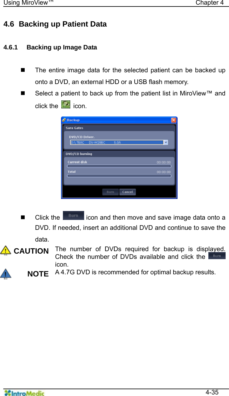   Using MiroView™                                            Chapter 4  4-35 4.6   Backing up Patient Data  4.6.1  Backing up Image Data    The entire image data for the selected patient can be backed up onto a DVD, an external HDD or a USB flash memory.   Select a patient to back up from the patient list in MiroView™ and click the   icon.   Click the   icon and then move and save image data onto a DVD. If needed, insert an additional DVD and continue to save the data. CAUTION The number of DVDs required for backup is displayed. Check the number of DVDs available and click the   icon. NOTE A 4.7G DVD is recommended for optimal backup results.  