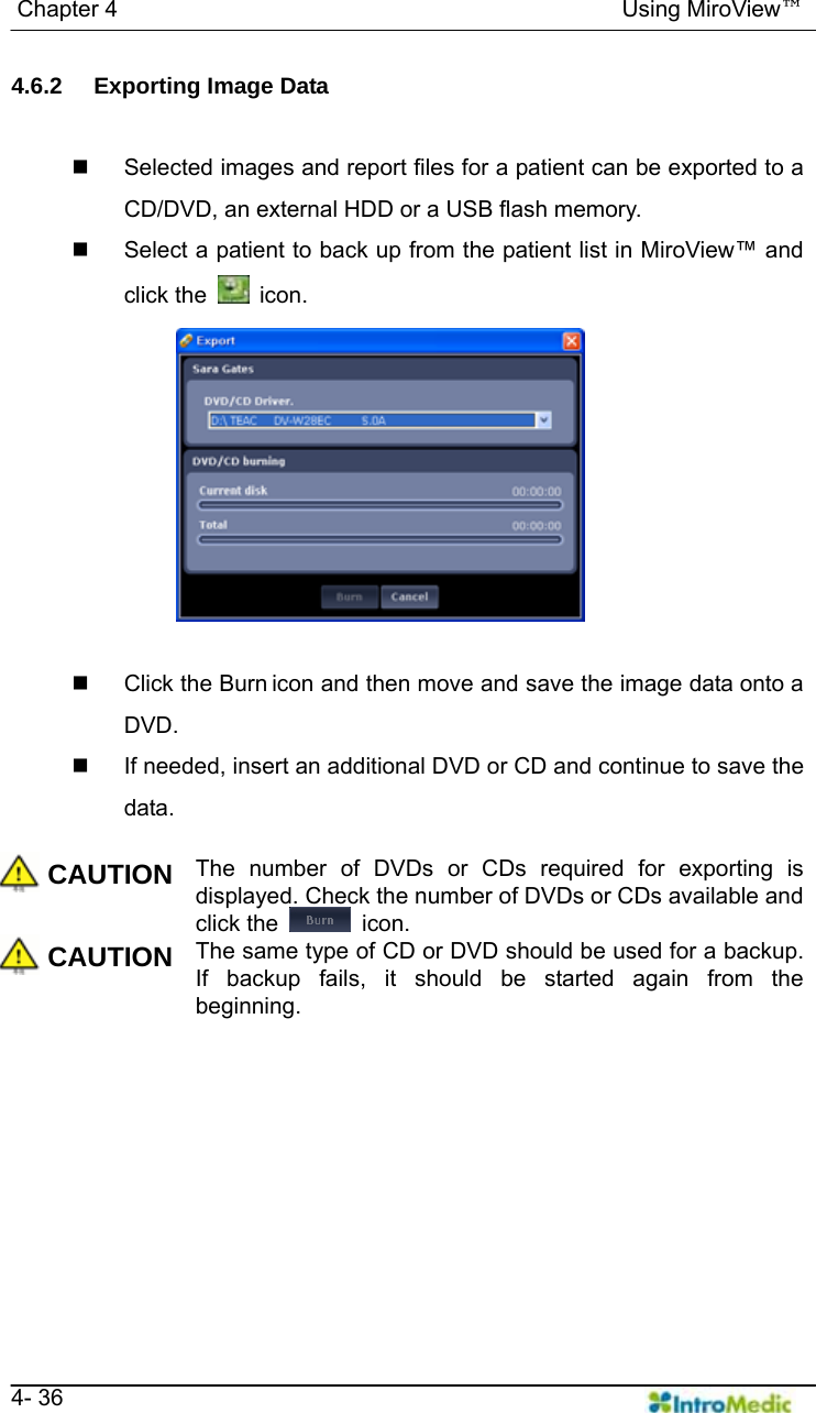   Chapter 4                                            Using MiroView™   4- 36 4.6.2  Exporting Image Data    Selected images and report files for a patient can be exported to a CD/DVD, an external HDD or a USB flash memory.   Select a patient to back up from the patient list in MiroView™ and click the   icon.    Click the Burn icon and then move and save the image data onto a DVD.   If needed, insert an additional DVD or CD and continue to save the data.  CAUTION The number of DVDs or CDs required for exporting is displayed. Check the number of DVDs or CDs available and click the   icon. CAUTION The same type of CD or DVD should be used for a backup. If backup fails, it should be started again from the beginning.   