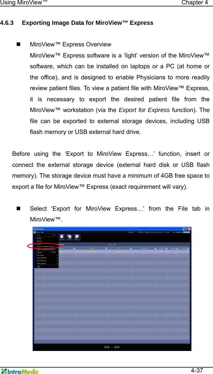   Using MiroView™                                            Chapter 4  4-37 4.6.3  Exporting Image Data for MiroView™ Express    MiroView™ Express Overview MiroView™ Express software is a ‘light’ version of the MiroView™ software, which can be installed on laptops or a PC (at home or the office), and is designed to enable Physicians to more readily review patient files. To view a patient file with MiroView™ Express, it is necessary to export the desired patient file from the MiroView™ workstation (via the Export for Express function). The file can be exported to external storage devices, including USB flash memory or USB external hard drive.  Before using the ‘Export to MiroView Express…’ function, insert or connect the external storage device (external hard disk or USB flash memory). The storage device must have a minimum of 4GB free space to export a file for MiroView™ Express (exact requirement will vary).      Select ‘Export for MiroView Express…’ from the File tab in MiroView™. 