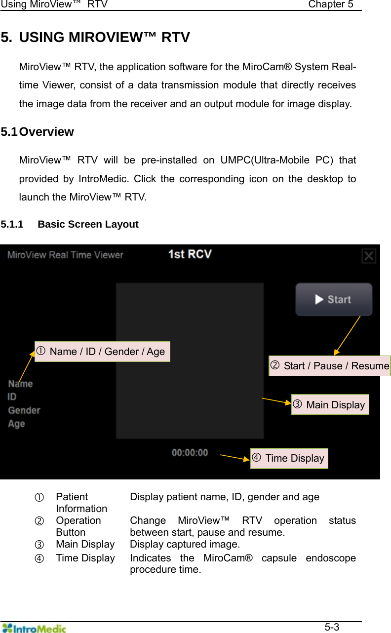   Using MiroView™ RTV                                       Chapter 5  5-3 5.  USING MIROVIEW™ RTV  MiroView™ RTV, the application software for the MiroCam® System Real-time Viewer, consist of a data transmission module that directly receives the image data from the receiver and an output module for image display.    5.1 Overview  MiroView™ RTV will be pre-installed on UMPC(Ultra-Mobile PC) that provided by IntroMedic. Click the corresponding icon on the desktop to launch the MiroView™ RTV.  5.1.1  Basic Screen Layout   c Patient Information Display patient name, ID, gender and age d Operation Button Change MiroView™ RTV operation status between start, pause and resume. e Main Display  Display captured image. f Time Display  Indicates the MiroCam® capsule endoscope procedure time.  d Start / Pause / Resume e Main Display c Name / ID / Gender / Age f Time Display 