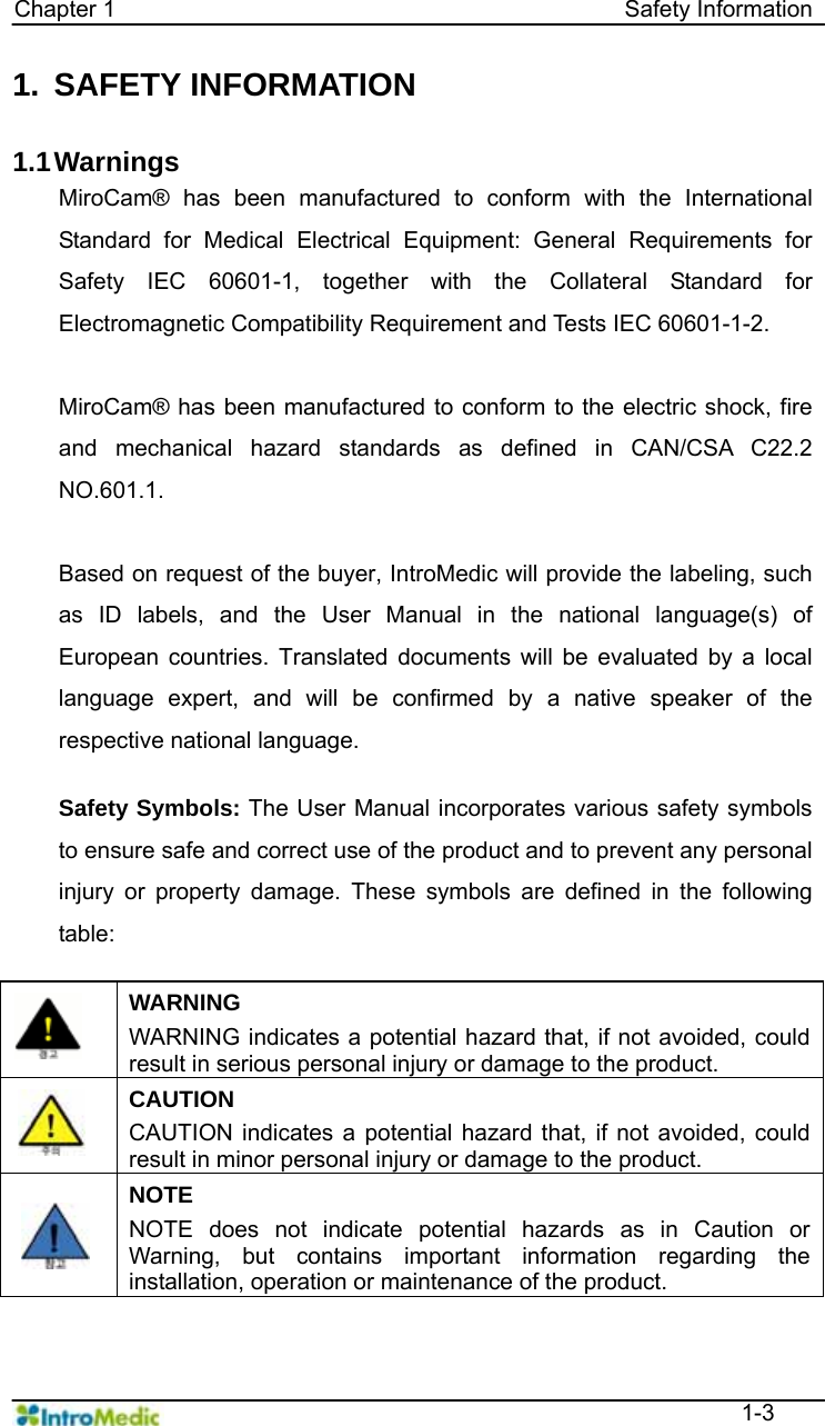   Chapter 1                                            Safety Information  1-3 1. SAFETY INFORMATION  1.1 Warnings MiroCam® has been manufactured to conform with the International Standard for Medical Electrical Equipment: General Requirements for Safety IEC 60601-1, together with the Collateral Standard for Electromagnetic Compatibility Requirement and Tests IEC 60601-1-2.    MiroCam® has been manufactured to conform to the electric shock, fire and mechanical hazard standards as defined in CAN/CSA C22.2 NO.601.1.  Based on request of the buyer, IntroMedic will provide the labeling, such as ID labels, and the User Manual in the national language(s) of European countries. Translated documents will be evaluated by a local language expert, and will be confirmed by a native speaker of the respective national language.  Safety Symbols: The User Manual incorporates various safety symbols to ensure safe and correct use of the product and to prevent any personal injury or property damage. These symbols are defined in the following table:    WARNING WARNING indicates a potential hazard that, if not avoided, could result in serious personal injury or damage to the product.  CAUTION CAUTION indicates a potential hazard that, if not avoided, could result in minor personal injury or damage to the product.  NOTE NOTE does not indicate potential hazards as in Caution or Warning, but contains important information regarding the installation, operation or maintenance of the product.  