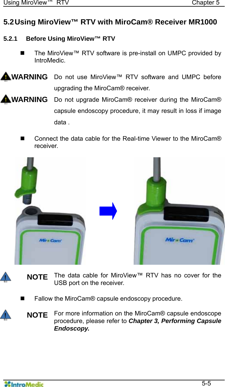   Using MiroView™ RTV                                       Chapter 5  5-5 5.2 Using MiroView™ RTV with MiroCam® Receiver MR1000  5.2.1  Before Using MiroView™ RTV      The MiroView™ RTV software is pre-install on UMPC provided by IntroMedic.  WARNING Do not use MiroView™ RTV software and UMPC before upgrading the MiroCam® receiver. WARNING Do not upgrade MiroCam® receiver during the MiroCam® capsule endoscopy procedure, it may result in loss if image data .    Connect the data cable for the Real-time Viewer to the MiroCam® receiver.   NOTE The data cable for MiroView™ RTV has no cover for the USB port on the receiver.      Fallow the MiroCam® capsule endoscopy procedure.  NOTE For more information on the MiroCam® capsule endoscope procedure, please refer to Chapter 3, Performing Capsule Endoscopy.   
