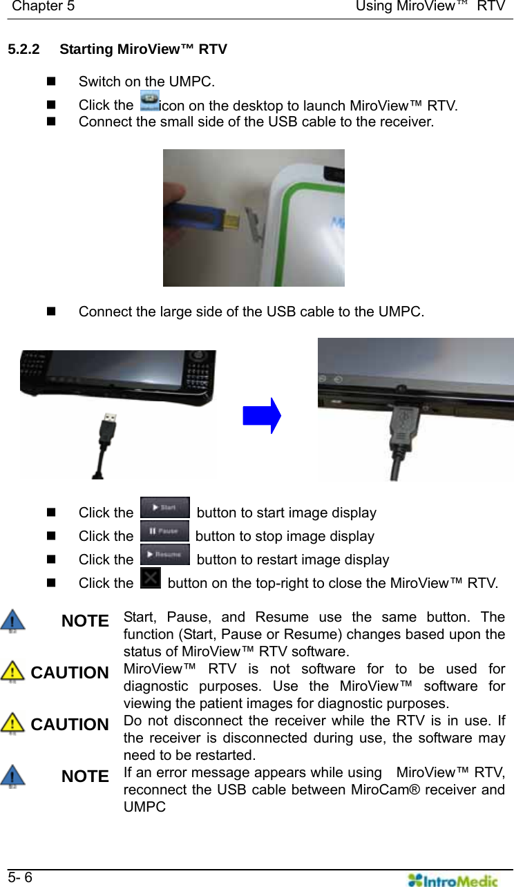   Chapter 5                                       Using MiroView™ RTV   5- 6 5.2.2 Starting MiroView™ RTV    Switch on the UMPC.  Click the  icon on the desktop to launch MiroView™ RTV.   Connect the small side of the USB cable to the receiver.     Connect the large side of the USB cable to the UMPC.    Click the    button to start image display  Click the   button to stop image display  Click the    button to restart image display  Click the    button on the top-right to close the MiroView™ RTV.  NOTE Start, Pause, and Resume use the same button. The function (Start, Pause or Resume) changes based upon the status of MiroView™ RTV software. CAUTION MiroView™ RTV is not software for to be used for diagnostic purposes. Use the MiroView™ software for viewing the patient images for diagnostic purposes. CAUTION Do not disconnect the receiver while the RTV is in use. If the receiver is disconnected during use, the software may need to be restarted. NOTE If an error message appears while using    MiroView™ RTV, reconnect the USB cable between MiroCam® receiver and UMPC 