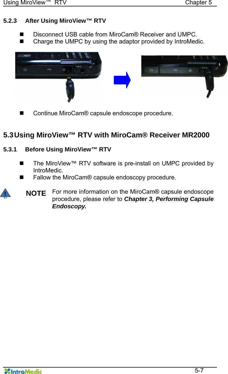   Using MiroView™ RTV                                       Chapter 5  5-7 5.2.3  After Using MiroView™ RTV    Disconnect USB cable from MiroCam® Receiver and UMPC.   Charge the UMPC by using the adaptor provided by IntroMedic.     Continue MiroCam® capsule endoscope procedure.   5.3 Using MiroView™ RTV with MiroCam® Receiver MR2000  5.3.1  Before Using MiroView™ RTV      The MiroView™ RTV software is pre-install on UMPC provided by IntroMedic.   Fallow the MiroCam® capsule endoscopy procedure.  NOTE For more information on the MiroCam® capsule endoscope procedure, please refer to Chapter 3, Performing Capsule Endoscopy.   