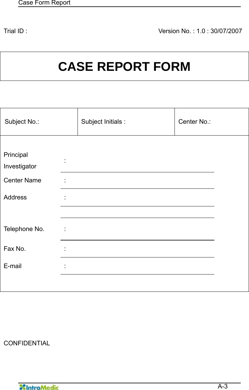   Case Form Report  A-3  Trial ID :      Version No. : 1.0 : 30/07/2007 CASE REPORT FORM  Subject No.:    Subject Initials :   Center No.:       Principal Investigator  :   Center Name  :   Address :       Telephone No.  :   Fax No.  :   E-mail :                       CONFIDENTIAL     