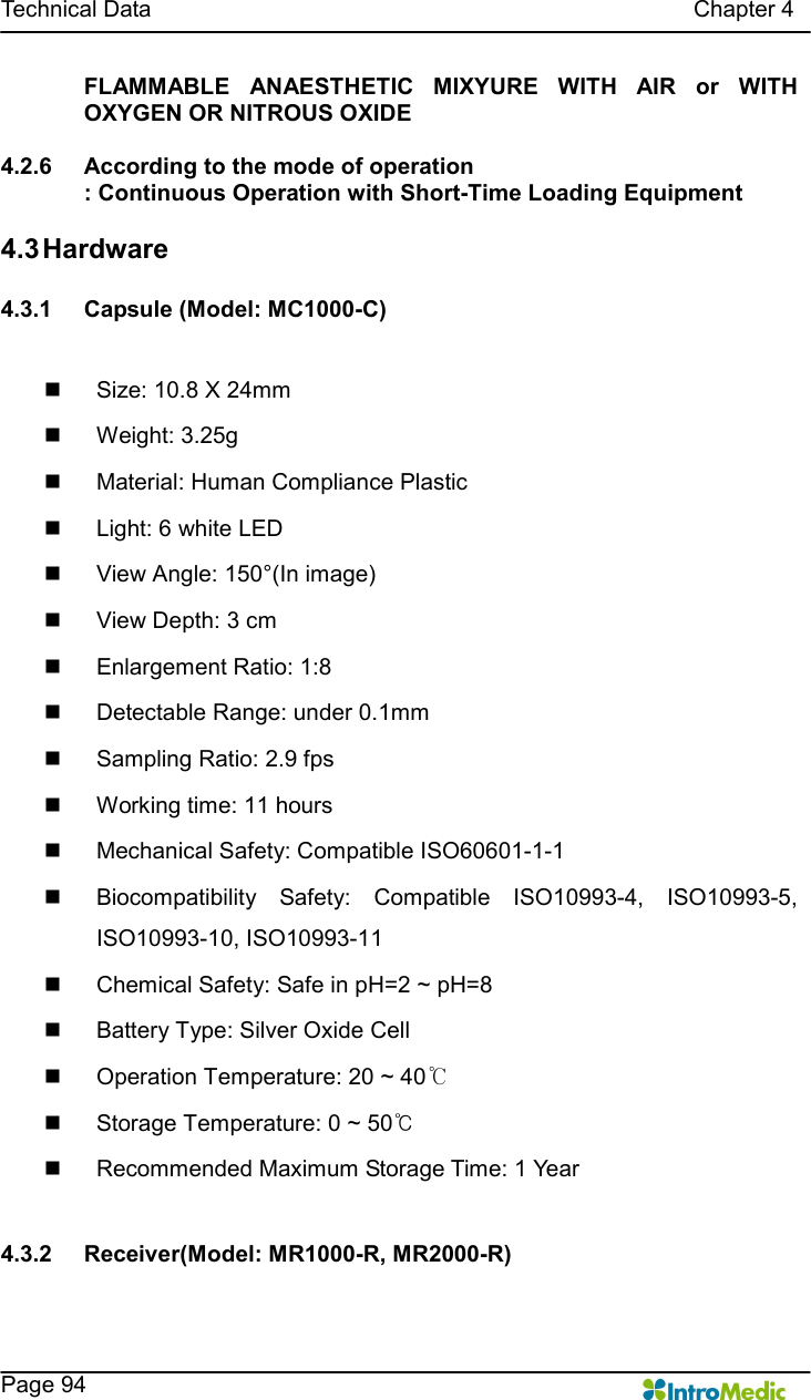   Technical Data                                                                                              Chapter 4    Page 94 FLAMMABLE  ANAESTHETIC  MIXYURE  WITH  AIR  or  WITH OXYGEN OR NITROUS OXIDE  4.2.6  According to the mode of operation : Continuous Operation with Short-Time Loading Equipment  4.3 Hardware  4.3.1  Capsule (Model: MC1000-C)  n  Size: 10.8 X 24mm n  Weight: 3.25g n  Material: Human Compliance Plastic n  Light: 6 white LED n  View Angle: 150°(In image) n  View Depth: 3 cm n  Enlargement Ratio: 1:8 n  Detectable Range: under 0.1mm n  Sampling Ratio: 2.9 fps n  Working time: 11 hours n  Mechanical Safety: Compatible ISO60601-1-1 n  Biocompatibility  Safety:  Compatible  ISO10993-4,  ISO10993-5, ISO10993-10, ISO10993-11 n  Chemical Safety: Safe in pH=2 ~ pH=8 n  Battery Type: Silver Oxide Cell n  Operation Temperature: 20 ~ 40℃ n  Storage Temperature: 0 ~ 50℃ n  Recommended Maximum Storage Time: 1 Year  4.3.2  Receiver(Model: MR1000-R, MR2000-R)  