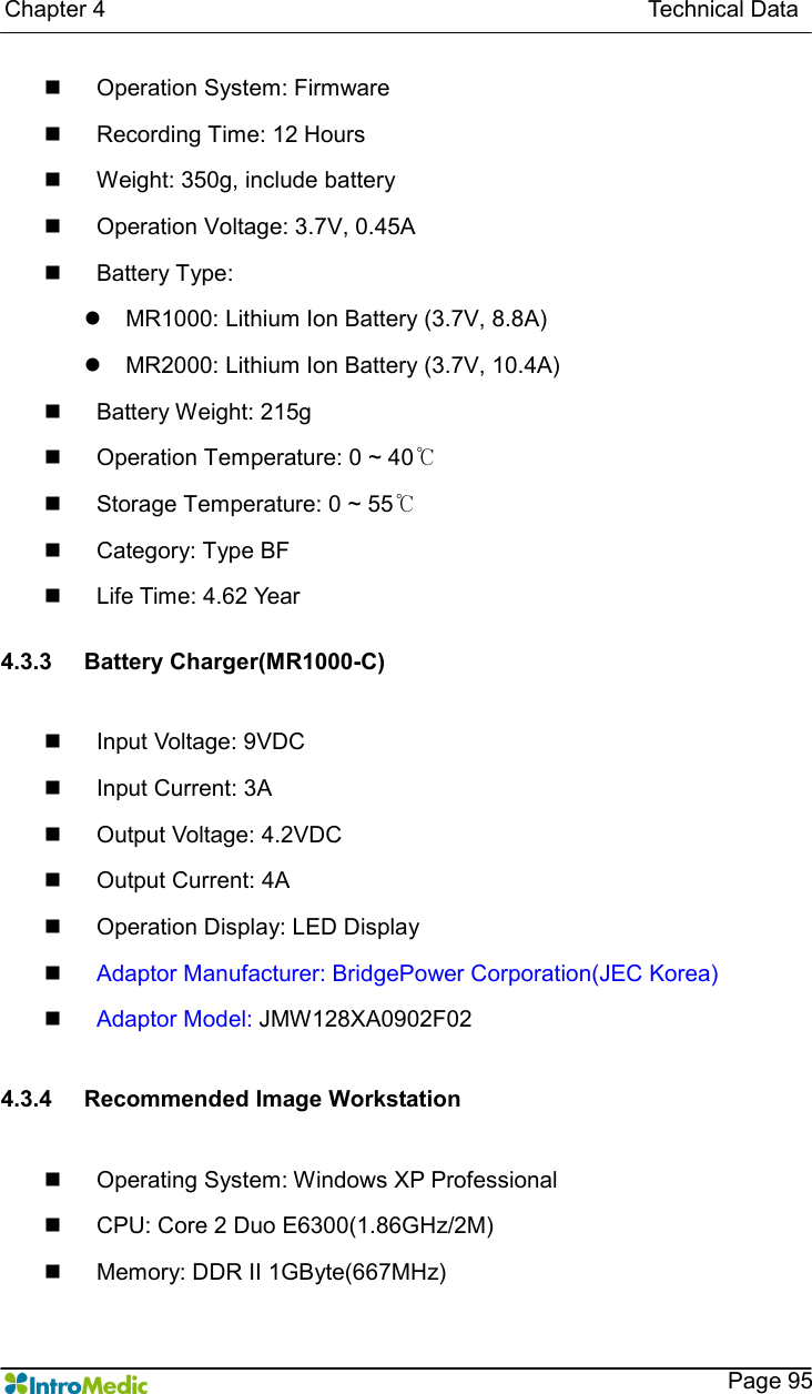   Chapter 4                                                                                              Technical Data    Page 95 n  Operation System: Firmware n  Recording Time: 12 Hours n  Weight: 350g, include battery n  Operation Voltage: 3.7V, 0.45A n  Battery Type:   l  MR1000: Lithium Ion Battery (3.7V, 8.8A) l  MR2000: Lithium Ion Battery (3.7V, 10.4A) n  Battery Weight: 215g n  Operation Temperature: 0 ~ 40℃ n  Storage Temperature: 0 ~ 55℃ n  Category: Type BF n  Life Time: 4.62 Year  4.3.3  Battery Charger(MR1000-C)  n  Input Voltage: 9VDC n  Input Current: 3A n  Output Voltage: 4.2VDC n  Output Current: 4A n  Operation Display: LED Display n Adaptor Manufacturer: BridgePower Corporation(JEC Korea) n Adaptor Model: JMW128XA0902F02  4.3.4  Recommended Image Workstation  n  Operating System: Windows XP Professional   n  CPU: Core 2 Duo E6300(1.86GHz/2M) n  Memory: DDR II 1GByte(667MHz) 