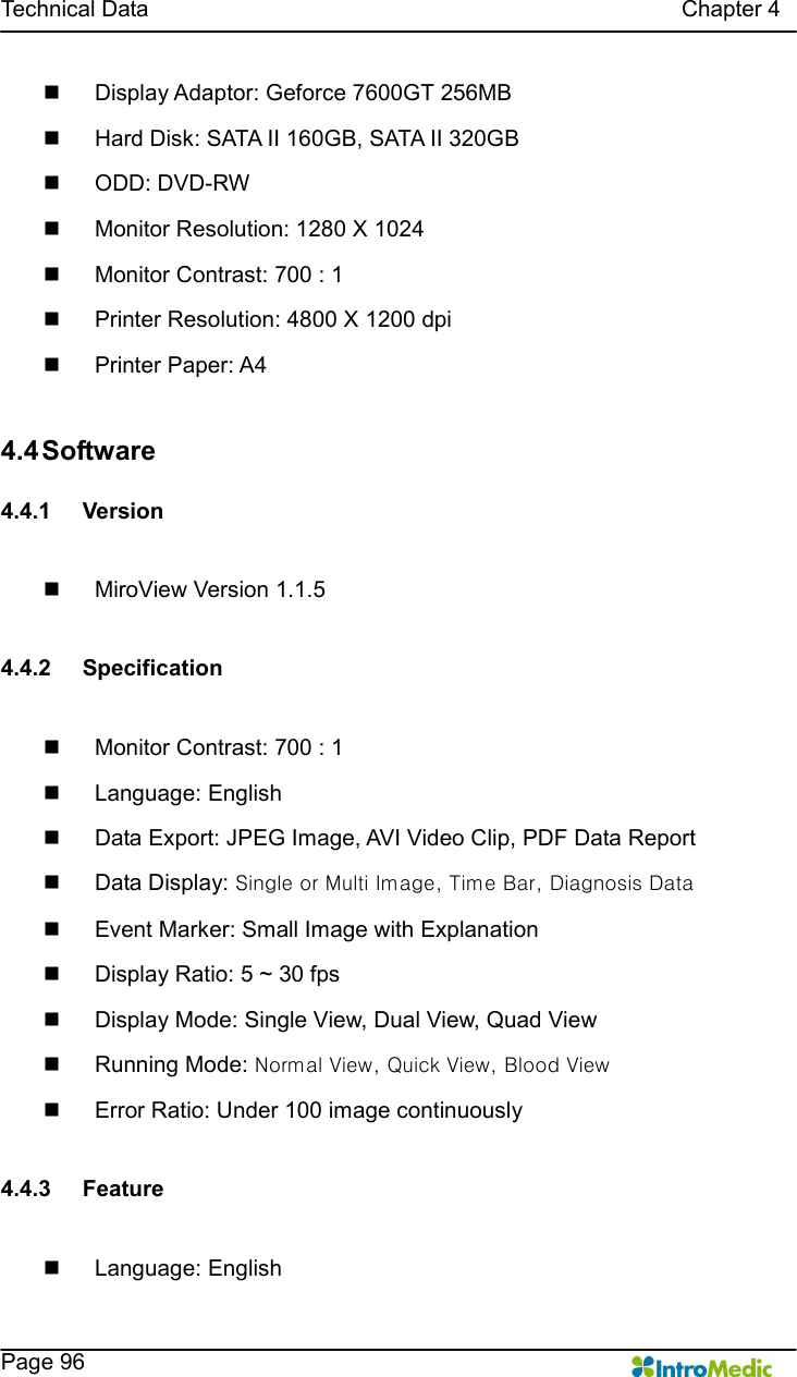   Technical Data                                                                                              Chapter 4    Page 96 n  Display Adaptor: Geforce 7600GT 256MB n  Hard Disk: SATA II 160GB, SATA II 320GB n  ODD: DVD-RW n  Monitor Resolution: 1280 X 1024 n  Monitor Contrast: 700 : 1 n  Printer Resolution: 4800 X 1200 dpi n  Printer Paper: A4  4.4 Software  4.4.1  Version  n  MiroView Version 1.1.5  4.4.2  Specification  n  Monitor Contrast: 700 : 1 n  Language: English n  Data Export: JPEG Image, AVI Video Clip, PDF Data Report n  Data Display: Single or Multi Image, Time Bar, Diagnosis Data n  Event Marker: Small Image with Explanation   n  Display Ratio: 5 ~ 30 fps n  Display Mode: Single View, Dual View, Quad View n  Running Mode: Normal View, Quick View, Blood View n  Error Ratio: Under 100 image continuously  4.4.3  Feature  n  Language: English 